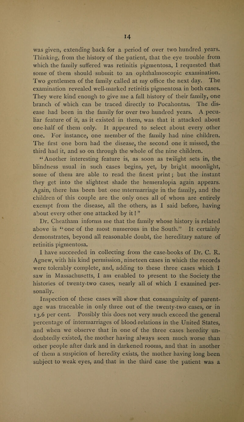 was given, extending back for a period of over two hundred years. Thinking, from the history of the patient, that the eye trouble from which the family suffered was retinitis pigmentosa, 1 requested that some of them should submit to an ophthalmoscopic examination. Two gentlemen of the family called at my office the next day. The examination revealed well-marked retinitis pigmentosa in both cases. They were kind enough to give me a full history of their family, one branch of which can be traced directlv to Pocahontas. The dis- •/ ease had been in the family for over two hundred years. A pecu¬ liar feature of it, as it existed in them, was that it attacked about one-half of them only. It appeared to select about every other one. Tor instance, one member of the family had nine children. The first, one born had the disease, the second one it missed, the third had it, and so on through the whole of the nine children. “ Another interesting feature is, as soon as twilight sets in, the blindness usual in such cases begins, yet, by bright moonlight, some of them are able to read the finest print; but the instant they get into the slightest shade the hemeralopia again appears. Again, there has been but one intermarriage in the family, and the children of this couple are the only ones all of whom are entirely exempt from the disease, all the others, as I said before, having about every other one attacked by it! ” Dr. Cheatham informs me that the family whose history is related above is “one of the most numerous in the South.” It certainly demonstrates, beyond all reasonable doubt, the hereditary nature of retinitis pigmentosa. I have succeeded in collecting from the case-books of Dr. C. R. Agnew, with his kind permission, nineteen cases in which the records were tolerably complete, and, adding to these three cases which I saw in Massachusetts, I am enabled to present to the Society the histories of twenty-two cases, nearly all of which I examined per¬ sonally. Inspection of these cases will show that consanguinity of parent¬ age was traceable in only three out of the twenty-two cases, or in 13.6 per cent. Possibly this does not very much exceed the general percentage of intermarriages of blood-relations in the United States, and when we observe that in one of the three cases heredity un¬ doubtedly existed, the mother having always seen much worse than other people after dark and in darkened rooms, and that in another of them a suspicion of heredity exists, the mother having long been subject to weak eyes, and that in the third case the patient was a
