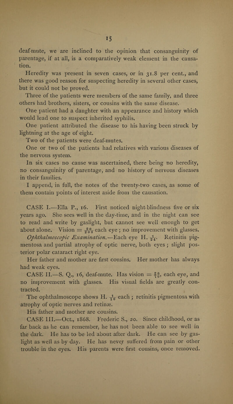 deaf-mute, we are inclined to the opinion that consanguinity of parentage, if at all, is a comparatively weak element in the causa¬ tion. Heredity was present in seven cases, or in 31.8 per cent., and there was good reason for suspecting heredity in several other cases, but it could not be proved. Three of the patients were members of the same family, and three others had brothers, sisters, or cousins with the same disease. One patient had a daughter with an appearance and history which would lead one to suspect inherited syphilis. One patient attributed the disease to his having been struck by lightning at the age of eight. Two of the patients were deaf-mutes. One or two of the patients had relatives with various diseases of the nervous system. In six cases no cause was ascertained, there being no heredity, no consanguinity of parentage, and no history of nervous diseases in their families. I append, in full, the notes of the twenty-two cases, as some of them contain points of interest aside from the causation. CASE I.—Ella P., 16. First noticed night-blindness five or six years ago. She sees well in the day-time, and in the night can see to read and write by gaslight, but cannot see well enough to get about alone. Vision = -^jQ-each eye ; no improvement with glasses. Ophthalmoscopic Examination.—Each eye H. fa. Retinitis pig¬ mentosa and partial atrophy of optic nerve, both eyes ; slight pos¬ terior polar cataract right eye. Her father and mother are first cousins. Her mother has always had weak eyes. CASE II.—S. Q., 16, deaf-mute. Has vision == each eye, and no improvement with glasses. His visual fields are greatly con¬ tracted. The ophthalmoscope shows H. each ; retinitis pigmentosa with atrophy of optic nerves and retinae. His father and mother are cousins. CASE III.—Oct., 1868. Frederic S., 20. Since childhood, or as far back as he can remember, he has not been able to see well in the dark. He has to be led about after dark. He can see by gas¬ light as well as by day. He has never suffered from pain or other trouble in the eyes. His parents were first cousins, once removed.