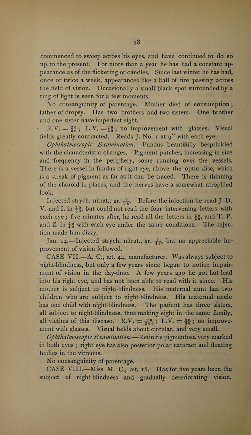 commenced to sweep across his eyes, and have continued to do so up to the present. For more than a year he has had a constant ap¬ pearance as of the flickering of candles. Since last winter he has had, once or twice a week, appearances like a ball of fire passing across the field of vision. Occasionally a small black spot surrounded by a ring of light is seen for a few moments. No consanguinity of parentage. Mother died of consumption; father of dropsy. Has two brothers and two sisters. One brother and one sister have imperfect sight. R.V. = -§()-; L.V. no improvement with glasses. Visual fields greatly contracted. Reads J. No. i at 9 with each eye. Ophthalmoscopic Examination.—Fundus beautifully besprinkled with the characteristic changes. Pigment patches, increasing in size and'frequency in the periphery, some running over the vessels. There is a vessel in fundus of right eye, above the optic disc, which is a streak of pigment as far as it can be traced. There is thinning of the choroid in places, and the nerves have a somewhat atrophied look. Injected strych. nitrat., gr. Before the injection he read J. D. V. and I. in but could not read the four intervening letters with each eye; five minutes after, he read all the letters in -J-®-, and T. P. and Z. in f-jj with each eye under the same conditions. The injec¬ tion made him dizzy. Jan. 14.—Injected strych. nitrat., gr. y1^, but no appreciable im¬ provement of vision followed. CASE VII.—A. C., aet. 44, manufacturer. Was always subject to night-blindness, but only a few years since began to notice impair¬ ment of vision in the day-time. A few years ago he got hot lead into his right eye, and has not been able to read with it since. His mother is subject to night-blindness. His maternal aunt has two children who are subject to night-blindness. His maternal uncle has one child with night-blindness. The patient has three sisters, all subject to night-blindness, thus making eight in the same family, all victims of this disease. R.V. — -gpw ; L.V. = no improve¬ ment with glasses. Visual fields about circular, and very small. Ophthalmoscopic Examination.—Retinitis pigmentosa very marked in both eyes ; right eye has also posterior polar cataract and floating bodies in the vitreous. No consanguinity of parentage. CASE VIII.—Miss M. C., set. 16. Has for five years been the subject of night-blindness and gradually deteriorating vision.