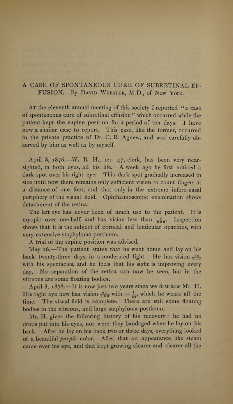 A CASE OF SPONTANEOUS CURE OF SUBRETINAL EF¬ FUSION. By David Webster, M.D., of New York. At the eleventh annual meeting of this society I reported “a case of spontaneous cure of subretinal effusion” which occurred while the patient kept the supine position for a period of ten days. I have now a similar case to report. This case, like the former, occurred in the private practice of Dr. C. R. Agnevv, and was carefully ob¬ served by him as well as by myself. April 8, 1876.—W. B. H., set. 47, clerk, has been very near¬ sighted, in both eyes, all his life. A week ago he first noticed a dark spot over his right eye. This dark spot gradually increased in size until now there remains only sufficient vision to count fingers at a distance of one foot, and that only in the extreme infero-nasal periphery of the visual field. Ophthalmoscopic examination shows detachment of the retina. The left eye has never been of much use to the patient. It is myopic over one-half, and has vision less than Inspection shows that it is the subject of corneal and lenticular opacities, with very extensive staphyloma posticum. A trial of the supine position was advised. May 16.—The patient states that he went home and lay on his back twenty-three days, in a moderated light. He has vision with his spectacles, and he feels that his sight is improving every day. No separation of the retina can now be seen, but in the vitreous are some floating bodies. April 8, 1878.—It is now just two years since we first saw Mr. H. His right eye now has vision with — U which he wears all the time. The visual field is complete. There are still some floating bodies in the vitreous, and large staphyloma posticum. Mr. H. gives the following history of his recovery : he had no drops put into his eyes, nor were they bandaged when he lay on his back. After he lay on his back two or three days, everything looked of a beautiful purple color. After that an appearance like steam came over his eye, and that kept growing clearer and clearer all the