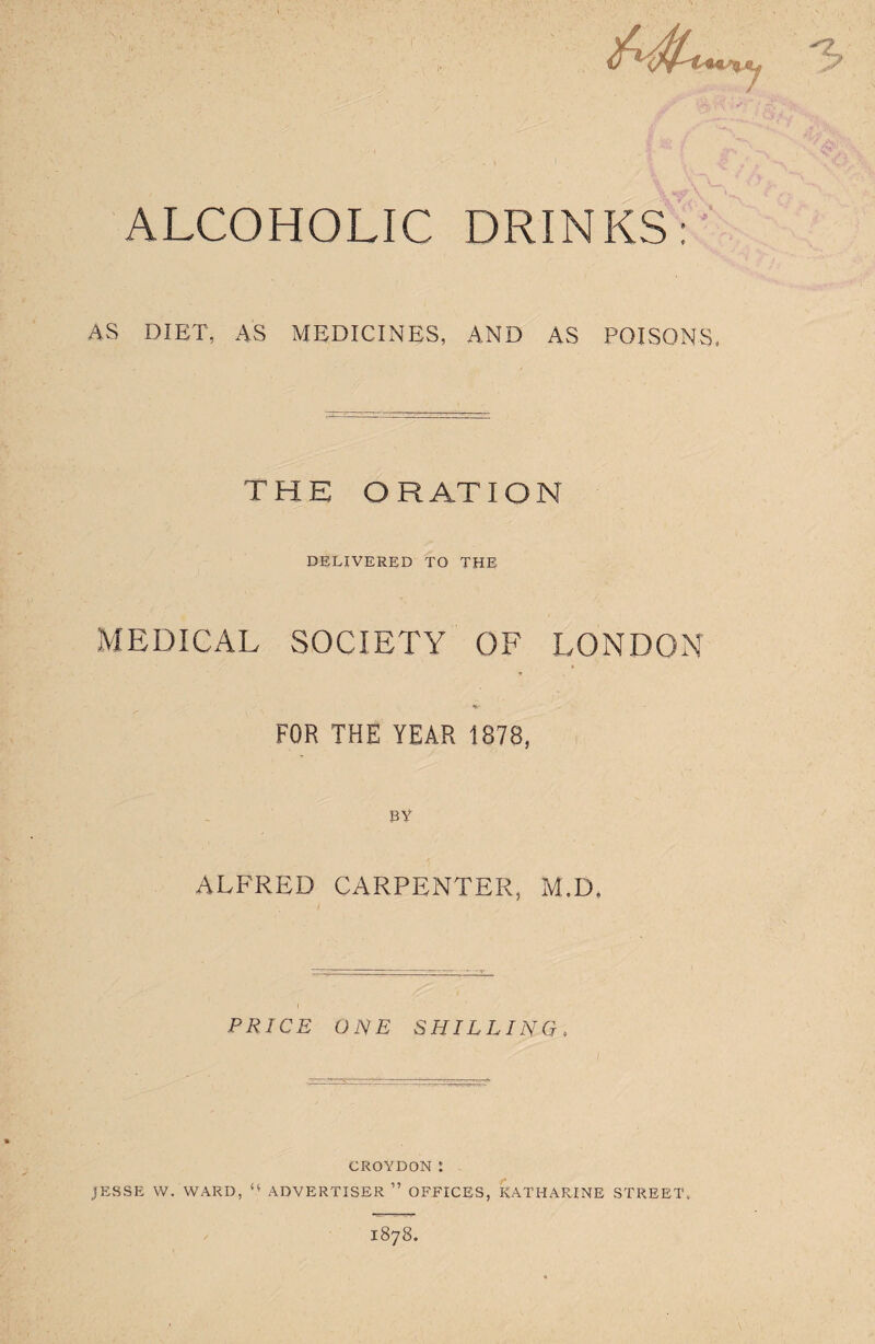 I ALCOHOLIC DRINKS: AS DIET, AS MEDICINES, AND AS POISONS, THE ORATION DELIVERED TO THE MEDICAL SOCIETY OF LONDON FOR THE YEAR 1878, BY ALFRED CARPENTER, M.D, PRICE ONE SHILLING, CROYDON ! JESSE W. WARD, u ADVERTISER ” OFFICES, KATHARINE STREET. 1878.