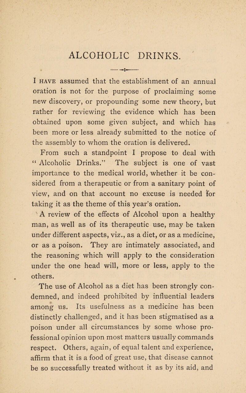 ALCOHOLIC DRINKS. I have assumed that the establishment of an annual oration is not for the purpose of proclaiming some new discovery, or propounding some new theory, but rather for reviewing the evidence which has been obtained upon some given subject, and which has been more or less already submitted to the notice of the assembly to whom the oration is delivered. From such a standpoint I propose to deal with “ Alcoholic Drinks.” The subject is one of vast importance to the medical world, whether it be con¬ sidered from a therapeutic or from a sanitary point of view, and on that account no excuse is needed 'for taking it as the theme of this year’s oration. A review of the effects of Alcohol upon a healthy man, as well as of its therapeutic use, may be taken under different aspects, viz., as a diet, or as a medicine, or as a poison. They are intimately associated, and the reasoning which will apply to the consideration under the one head will, more or less, apply to the others. The use of Alcohol as a diet has been strongly con¬ demned, and indeed prohibited by influential leaders among us. Its usefulness as a medicine has been distinctly challenged, and it has been stigmatised as a poison under all circumstances by some whose pro¬ fessional opinion upon most matters usually commands respect. Others, again, of equal talent and experience, affirm that it is a food of great use, that disease cannot be so successfully treated without it as by its aid, and