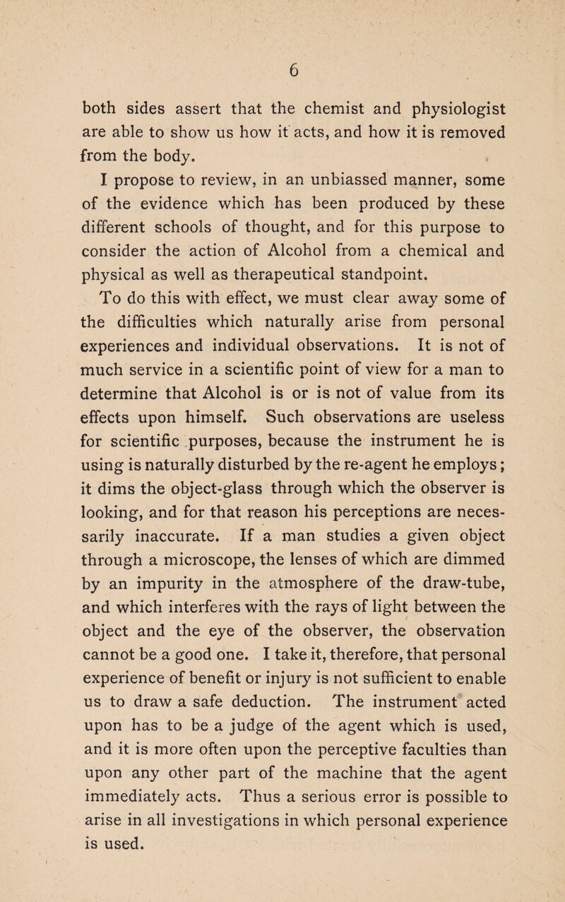 both sides assert that the chemist and physiologist are able to show us how it acts, and how it is removed from the body. I propose to review, in an unbiassed manner, some of the evidence which has been produced by these different schools of thought, and for this purpose to consider the action of Alcohol from a chemical and physical as well as therapeutical standpoint. To do this with effect, we must clear away some of the difficulties which naturally arise from personal experiences and individual observations. It is not of much service in a scientific point of view for a man to determine that Alcohol is or is not of value from its effects upon himself. Such observations are useless for scientific purposes, because the instrument he is using is naturally disturbed by the re-agent he employs; it dims the object-glass through which the observer is looking, and for that reason his perceptions are neces¬ sarily inaccurate. If a man studies a given object through a microscope, the lenses of which are dimmed by an impurity in the atmosphere of the draw-tube, and which interferes with the rays of light between the object and the eye of the observer, the observation cannot be a good one. I take it, therefore, that personal experience of benefit or injury is not sufficient to enable us to draw a safe deduction. The instrument acted upon has to be a judge of the agent which is used, and it is more often upon the perceptive faculties than upon any other part of the machine that the agent immediately acts. Thus a serious error is possible to arise in all investigations in which personal experience is used.