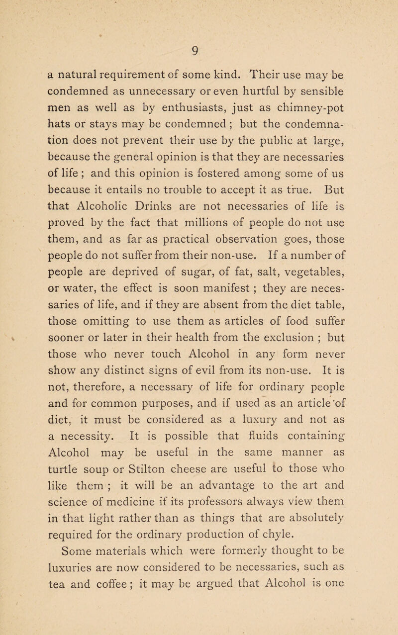 a natural requirement of some kind. Their use may be condemned as unnecessary or even hurtful by sensible men as well as by enthusiasts, just as chimney-pot hats or stays may be condemned ; but the condemna¬ tion does not prevent their use by the public at large, because the general opinion is that they are necessaries of life ; and this opinion is fostered among some of us because it entails no trouble to accept it as true. But that Alcoholic Drinks are not necessaries of life is proved by the fact that millions of people do not use them, and as far as practical observation goes, those people do not suffer from their non-use. If a number of people are deprived of sugar, of fat, salt, vegetables, or water, the effect is soon manifest; they are neces¬ saries of life, and if they are absent from the diet table, those omitting to use them as articles of food suffer sooner or later in their health from the exclusion ; but those who never touch Alcohol in any form never show any distinct signs of evil from its non-use. It is not, therefore, a necessary of life for ordinary people and for common purposes, and if used as an article’of diet, it must be considered as a luxury and not as a necessity. It is possible that fluids containing Alcohol may be useful in the same manner as turtle soup or Stilton cheese are useful to those who like them ; it will be an advantage to the art and science of medicine if its professors always view them in that light rather than as things that are absolutely required for the ordinary production of chyle. Some materials which were formerly thought to be luxuries are now considered to be necessaries, such as tea and coffee ; it may be argued that Alcohol is one