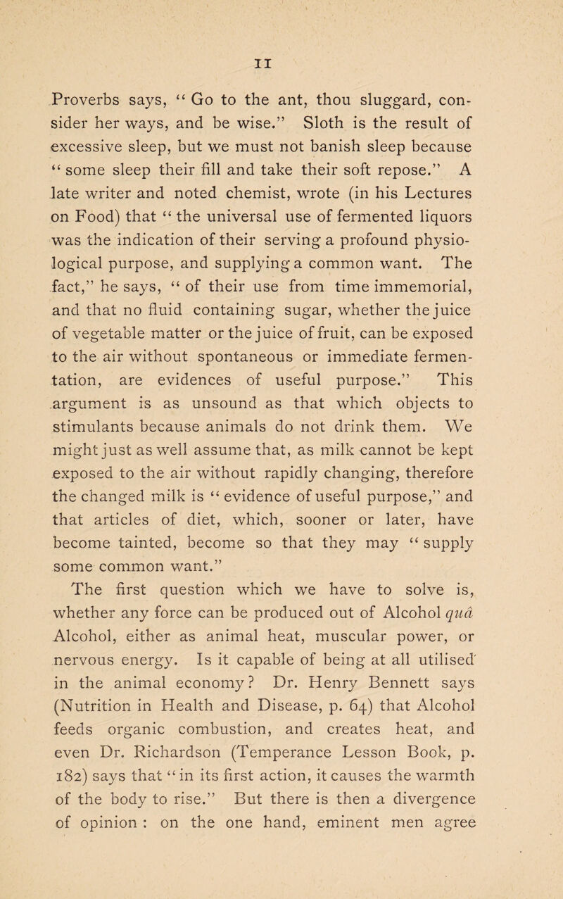 Proverbs says, “ Go to the ant, thou sluggard, con¬ sider her ways, and be wise.” Sloth is the result of excessive sleep, but we must not banish sleep because “ some sleep their fill and take their soft repose.” A late writer and noted chemist, wrote (in his Lectures on Food) that “ the universal use of fermented liquors was the indication of their serving a profound physio¬ logical purpose, and supplying a common want. The fact,” he says, “ of their use from time immemorial, and that no fluid containing sugar, whether the juice of vegetable matter or the juice of fruit, can be exposed to the air without spontaneous or immediate fermen¬ tation, are evidences of useful purpose.” This argument is as unsound as that which objects to stimulants because animals do not drink them. We might just as well assume that, as milk cannot be kept exposed to the air without rapidly changing, therefore the changed milk is “ evidence of useful purpose,” and that articles of diet, which, sooner or later, have become tainted, become so that they may “ supply some common want.” The first question which we have to solve is, whether any force can be produced out of Alcohol qua Alcohol, either as animal heat, muscular power, or nervous energy. Is it capable of being at all utilised' in the animal economy? Dr. Henry Bennett says (Nutrition in Health and Disease, p. 64) that Alcohol feeds organic combustion, and creates heat, and even Dr. Richardson (Temperance Lesson Book, p. 182) says that “in its first action, it causes the warmth of the body to rise.” But there is then a divergence of opinion : on the one hand, eminent men agree