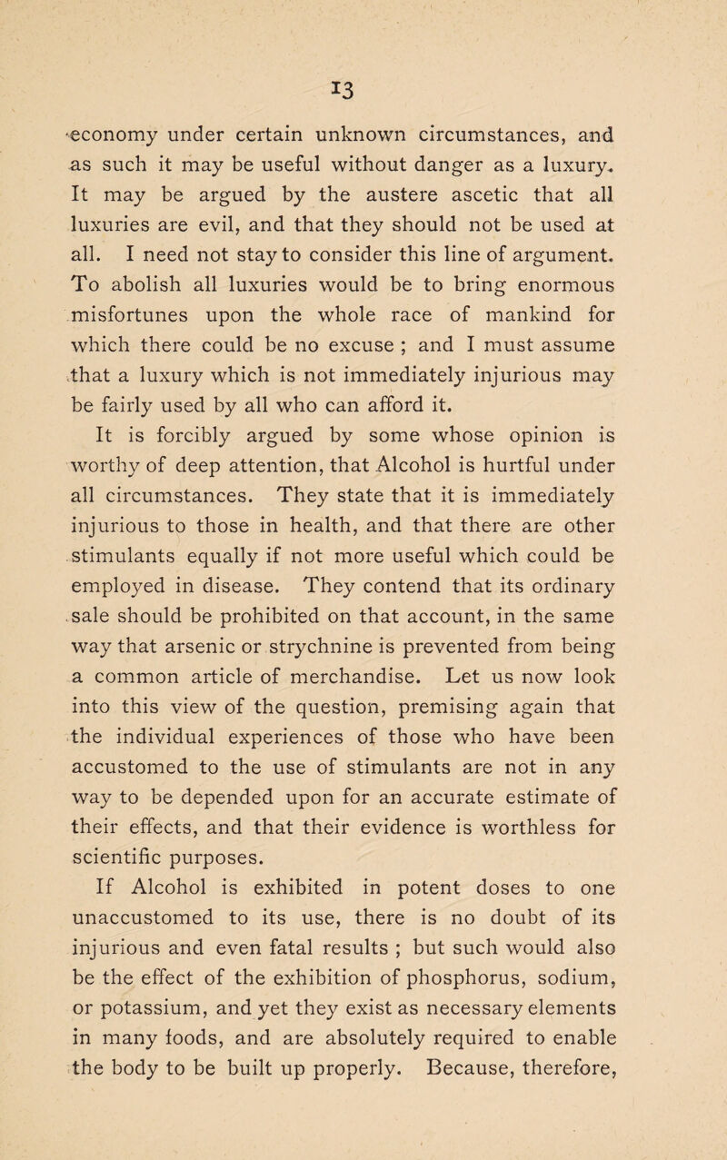 -economy under certain unknown circumstances, and as such it may be useful without danger as a luxury.. It may be argued by the austere ascetic that all luxuries are evil, and that they should not be used at all. I need not stay to consider this line of argument. To abolish all luxuries would be to bring enormous misfortunes upon the whole race of mankind for which there could be no excuse ; and I must assume that a luxury which is not immediately injurious may be fairly used by all who can afford it. It is forcibly argued by some whose opinion is worthy of deep attention, that Alcohol is hurtful under all circumstances. They state that it is immediately injurious to those in health, and that there are other stimulants equally if not more useful which could be employed in disease. They contend that its ordinary sale should be prohibited on that account, in the same way that arsenic or strychnine is prevented from being a common article of merchandise. Let us now look into this view of the question, premising again that the individual experiences of those who have been accustomed to the use of stimulants are not in any way to be depended upon for an accurate estimate of their effects, and that their evidence is worthless for scientific purposes. If Alcohol is exhibited in potent doses to one unaccustomed to its use, there is no doubt of its injurious and even fatal results ; but such would also be the effect of the exhibition of phosphorus, sodium, or potassium, and yet they exist as necessary elements in many foods, and are absolutely required to enable the body to be built up properly. Because, therefore,