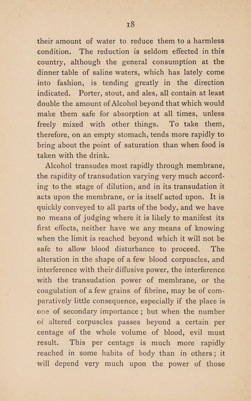 their amount of water to reduce them to a harmless condition. The reduction is seldom effected in this country, although the general consumption at the dinner table of saline waters, which has lately come into fashion, is tending greatly in the direction indicated. Porter, stout, and ales, all contain at least double the amount of Alcohol beyond that which would make them safe for absorption at all times, unless freely mixed with other things. To take them, therefore, on an empty stomach, tends more rapidly to bring about the point of saturation than when food is taken with the drink. Alcohol transudes most rapidly through membrane, the rapidity of transudation varying very much accord¬ ing to the stage of dilution, and in its transudation it acts upon the membrane, or is itself acted upon. It is quickly conveyed to all parts of the body, and we have no means of judging where it is likely to manifest its first effects, neither have we any means of knowing when the limit is reached beyond which it will not be safe to allow blood disturbance to proceed. The alteration in the shape of a few blood corpuscles, and interference with their diffusive power, the interference with the transudation power of membrane, or the coagulation of a few grains of fibrine, may be of com¬ paratively little consequence, especially if the place is one of secondary importance ; but when the number of altered corpuscles passes beyond a certain per centage of the whole volume of blood, evil must result. This per centage is much more rapidly reached in some habits of body than in others ; it will depend very much upon the power of those