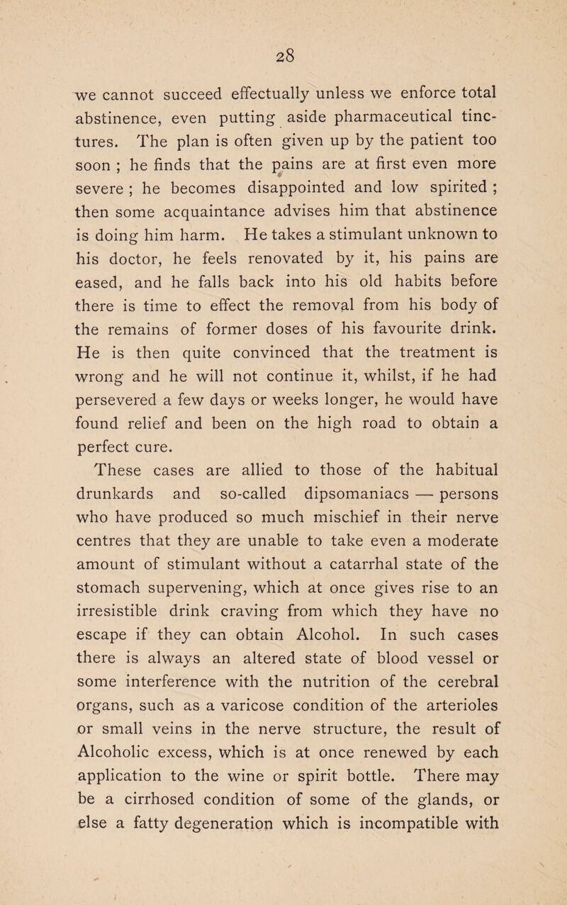 we cannot succeed effectually unless we enforce total abstinence, even putting aside pharmaceutical tinc¬ tures. The plan is often given up by the patient too soon ; he finds that the pains are at first even more severe ; he becomes disappointed and low spirited ; then some acquaintance advises him that abstinence is doing him harm. He takes a stimulant unknown to his doctor, he feels renovated by it, his pains are eased, and he falls back into his old habits before there is time to effect the removal from his body of the remains of former doses of his favourite drink. He is then quite convinced that the treatment is wrong and he will not continue it, whilst, if he had persevered a few days or weeks longer, he would have found relief and been on the high road to obtain a perfect cure. These cases are allied to those of the habitual drunkards and so-called dipsomaniacs — persons who have produced so much mischief in their nerve centres that they are unable to take even a moderate amount of stimulant without a catarrhal state of the stomach supervening, which at once gives rise to an irresistible drink craving from which they have no escape if they can obtain Alcohol. In such cases there is always an altered state of blood vessel or some interference with the nutrition of the cerebral organs, such as a varicose condition of the arterioles or small veins in the nerve structure, the result of Alcoholic excess, which is at once renewed by each application to the wine or spirit bottle. There may be a cirrhosed condition of some of the glands, or else a fatty degeneration which is incompatible with