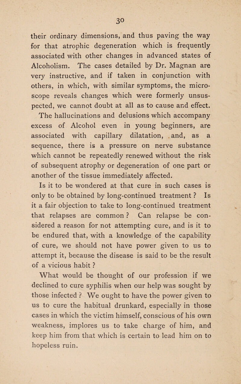 their ordinary dimensions, and thus paving the way for that atrophic degeneration which is frequently associated with other changes in advanced states of Alcoholism. The cases detailed by Dr. Magnan are very instructive, and if taken in conjunction with others, in which, with similar symptoms, the micro¬ scope reveals changes which were formerly unsus¬ pected, we cannot doubt at all as to cause and effect. The hallucinations and delusions which accompany excess of Alcohol even in young beginners, are associated with capillary dilatation, .and, as a sequence, there is a pressure on nerve substance which cannot be repeatedly renewed without the risk of subsequent atrophy or degeneration of one part or another of the tissue immediately affected. Is it to be wondered at that cure in such cases is only to be obtained by long-continued treatment ? Is it a fair objection to take to long-continued treatment that relapses are common ? Can relapse be con¬ sidered a reason for not attempting cure, and is it to be endured that, with a knowledge of the capability of cure, we should not have power given to us to attempt it, because the disease is said to be the result of a vicious habit ? What would be thought of our profession if we declined to cure syphilis when our help was sought by those infected ? We ought to have the power given to us to cure the habitual drunkard, especially in those cases in which the victim himself, conscious of his own weakness, implores us to take charge of him, and keep him from that which is certain to lead him on to hopeless ruin.