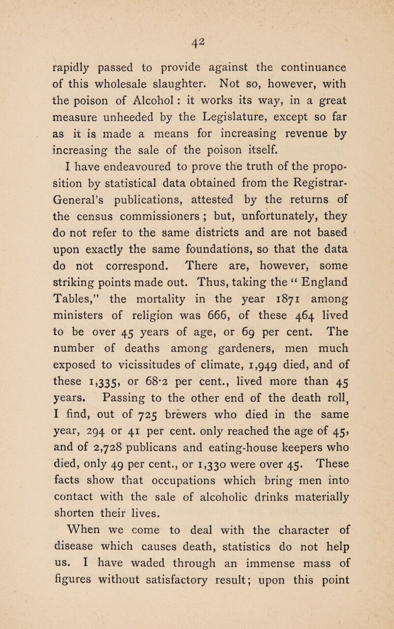 rapidly passed to provide against the continuance of this wholesale slaughter. Not so, however, with the poison of Alcohol : it works its way, in a great measure unheeded by the Legislature, except so far as it is made a means for increasing revenue by increasing the sale of the poison itself. I have endeavoured to prove the truth of the propo¬ sition by statistical data obtained from the Registrar- General’s publications, attested by the returns of the census commissioners ; but, unfortunately, they do not refer to the same districts and are not based upon exactly the same foundations, so that the data do not correspond. There are, however, some striking points made out. Thus, taking the “ England Tables,” the mortality in the year 1871 among ministers of religion was 666, of these 464 lived to be over 45 years of age, or 69 per cent. The number of deaths among gardeners, men much exposed to vicissitudes of climate, 1,949 died, and of these 1,335, or 68*2 per cent., lived more than 45 years. Passing to the other end of the death roll, I find, out of 725 brewers who died in the same year, 294 or 41 per cent, only reached the age of 45, and of 2,728 publicans and eating-house keepers who died, only 49 per cent., or 1,330 were over 45. These facts show that occupations which bring men into contact with the sale of alcoholic drinks materially shorten their lives. When we come to deal with the character of disease which causes death, statistics do not help us. I have waded through an immense mass of figures without satisfactory result; upon this point