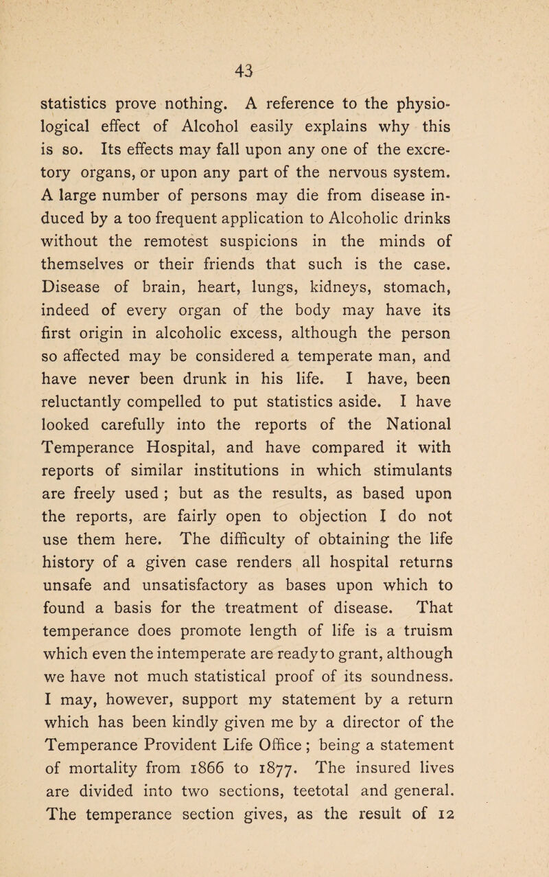 statistics prove nothing. A reference to the physio¬ logical effect of Alcohol easily explains why this is so. Its effects may fall upon any one of the excre¬ tory organs, or upon any part of the nervous system. A large number of persons may die from disease in¬ duced by a too frequent application to Alcoholic drinks without the remotest suspicions in the minds of themselves or their friends that such is the case. Disease of brain, heart, lungs, kidneys, stomach, indeed of every organ of the body may have its first origin in alcoholic excess, although the person so affected may be considered a temperate man, and have never been drunk in his life. I have, been reluctantly compelled to put statistics aside. I have looked carefully into the reports of the National Temperance Hospital, and have compared it with reports of similar institutions in which stimulants are freely used ; but as the results, as based upon the reports, are fairly open to objection I do not use them here. The difficulty of obtaining the life history of a given case renders all hospital returns unsafe and unsatisfactory as bases upon which to found a basis for the treatment of disease. That temperance does promote length of life is a truism which even the intemperate are ready to grant, although we have not much statistical proof of its soundness. I may, however, support my statement by a return which has been kindly given me by a director of the Temperance Provident Life Office; being a statement of mortality from 1866 to 1877. The insured lives are divided into two sections, teetotal and general. The temperance section gives, as the result of 12