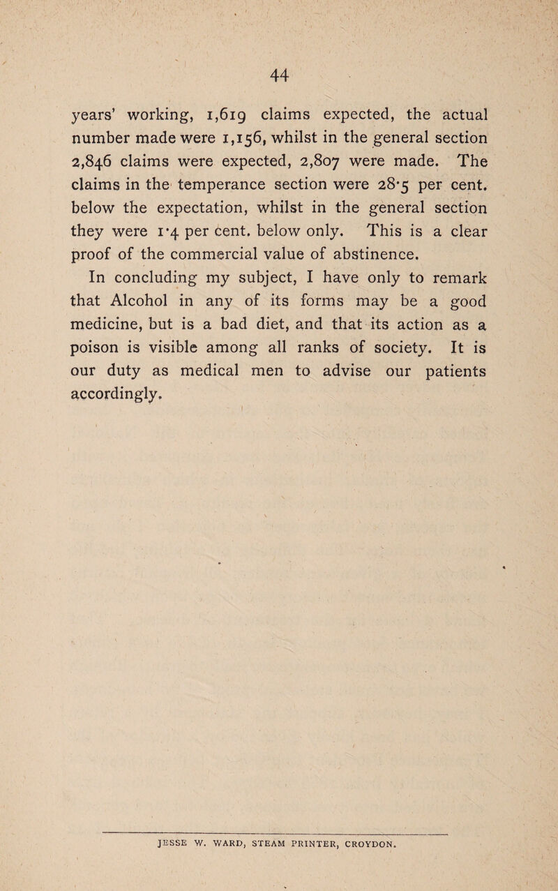 years’ working, 1,619 claims expected, the actual number made were 1,156, whilst in the general section 2,846 claims were expected, 2,807 were made. The claims in the temperance section were 28*5 per cent, below the expectation, whilst in the general section they were 1*4 per cent, below only. This is a clear proof of the commercial value of abstinence. In concluding my subject, I have only to remark that Alcohol in any of its forms may be a good medicine, but is a bad diet, and that its action as a poison is visible among all ranks of society. It is our duty as medical men to advise our patients accordingly. JESSE W. WARD, STEAM PRINTER, CROYDON.