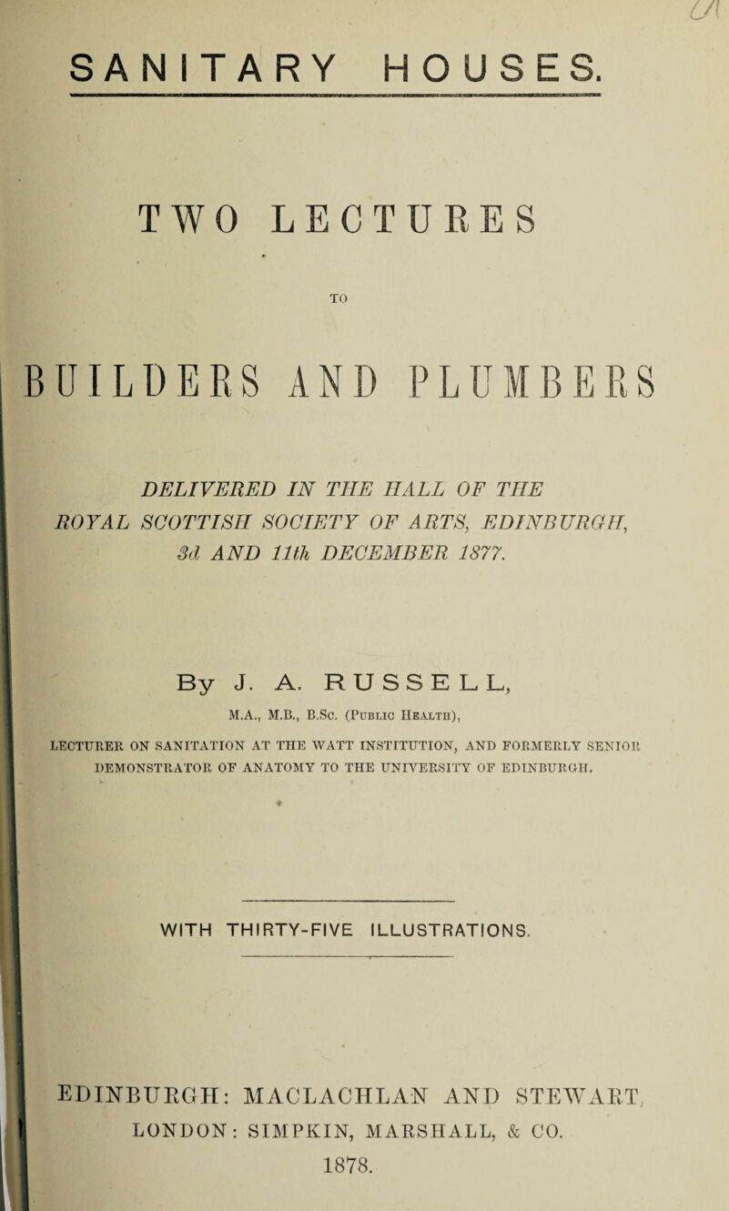 6/ SANITARY HOUSES. TWO LECTURES UILDERS AND PLUMBERS DELIVERED IN THE HALL OF THE ROYAL SCOTTISH SOCIETY OF ARTS, EDINBURGH, 3d AND 11th DECEMBER 1877. By J. A. RUSSELL, M.A., M.B., B.Sc. (Public Health), LECTURER ON SANITATION AT THE WATT INSTITUTION, AND FORMERLY SENIOR DEMONSTRATOR OF ANATOMY TO THE UNIVERSITY OF EDINBURGH. WITH THIRTY-FIVE ILLUSTRATIONS. EDINBURGH: MACLACHLAN AND STEWART LONDON: SIMPKIN, MARSHALL, & CO. 1878.