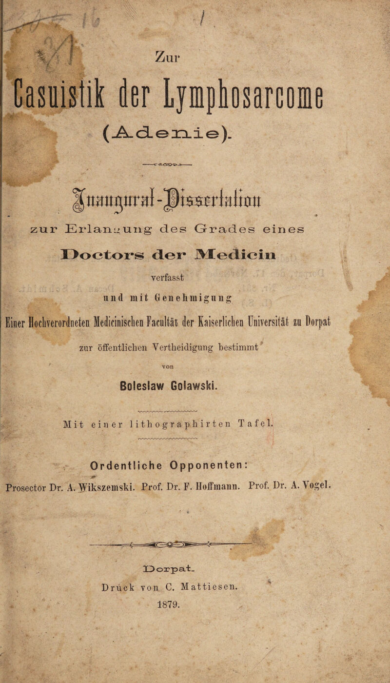 Zur /$ /% mY'l t Casuistik der Lymphosarcome (_A.cie3n.ie). zur Erlangung des Grades eines Doctors der Mediein verfasst und mit Genehmigung Einer Hocliverordncten Medicinisclicn Facnltät der Kaiserlichen Universität za Dorpat zur öffentlichen Yertheidigung hestimmt von ßolesiaw Golawski. Mit einer lithographirten Tafel. Ordentliche Opponenten: Prosector Dr. A. ^Vikszemski. Prof. Dr. F. Hoffmann. Prof. Dr. A. Vogel. Dorpat. Druck von C. Mattiesen. 1879.