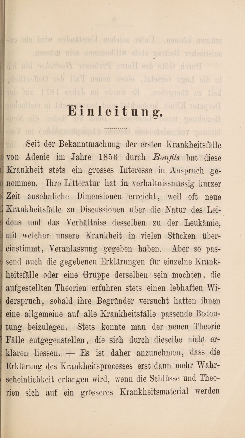 Einleitung. ' nachung der ersten Krankheitsfälle 1856 durch Bonfils hat diese i Krankheit stets ein grosses Interesse in Anspruch ge- nommen. Ihre Litteratur hat in verhältnissmässig kurzer | Zeit ansehnliche Dimensionen erreicht, weil oft neue 0 dens und das Yerhältniss desselben zu der Leukämie, [ mit welcher unsere Krankheit in vielen Stücken über- [ einstimmt, Veranlassung’ gegeben haben. Aber so pas- 8 send auch die gegebenen Erklärungen für einzelne Krank- j heitsfälle oder eine Gruppe derselben sein mochten, die / aufgestellten Theorien erfuhren stets einen lebhaften Wi- j derspruch, sobald ihre Begründer versucht hatten ihnen 1 * i eine allgemeine auf alle Krankheitsfälle passende Bedeu¬ tung beizulegen. Stets konnte man der neuen Theorie Fälle entgegenstellen, die sich durch dieselbe nicht er¬ klären liessen. — Es ist daher anzunehmen, dass die Erklärung des Krankheitsprocesses erst dann mehr Wahr¬ scheinlichkeit erlangen wird, wenn die Schlüsse und Theo¬ rien sich auf ein grösseres Krankheitsmaterial werden