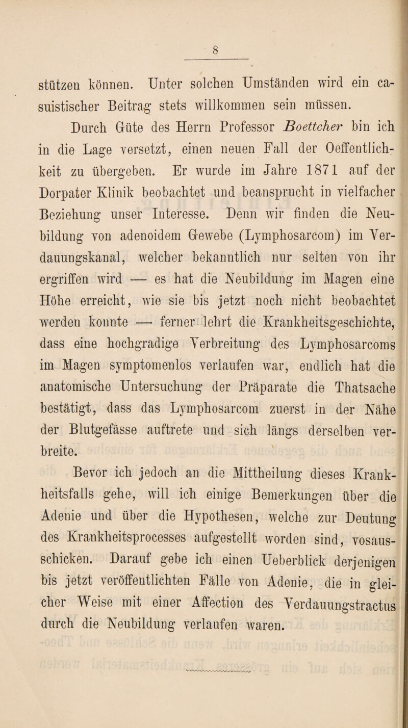 stützen können. Unter solchen Umständen wird ein ca- suistischer Beitrag stets willkommen sein müssen. Durch Güte des Herrn Professor Boettcher bin ich in die Lage versetzt, einen neuen Fall der Oeffentlich- keit zu übergeben. Er wurde im Jahre 1871 auf der Dorpater Klinik beobachtet und beansprucht in vielfacher Beziehung unser Interesse. Denn wir finden die Neu¬ bildung von adenoidem Gewebe (Lymphosarcom) im Ver¬ dauungskanal, welcher bekanntlich nur selten von ihr ergriffen wird -— es hat die Neubildung im Magen eine Höhe erreicht, wie sie bis jetzt noch nicht beobachtet werden konnte — ferner lehrt die Krankheitsgeschichte, dass eine hochgradige Verbreitung des Lymphosarcoms im Magen symptomenlos verlaufen war, endlich hat die anatomische Untersuchung der Präparate die Thatsache bestätigt, dass das Lymphosarcom zuerst in der Nähe der Blutgefässe auftrete und sich längs derselben ver¬ breite. Bevor ich jedoch an die Mittheilung dieses Krank¬ heitsfalls gehe, will ich einige Bemerkungen über die Adenie und über die Hypothesen, welche zur Deutung des Krankheitsprocesses aufgestellt worden sind, vosaus- schicken. Darauf gebe ich einen Ueberblick derjenigen bis jetzt veröffentlichten Fälle von Adenie, die in glei¬ cher Weise mit einer Affection des Verdauungstractus durch die Neubildung verlaufen waren.