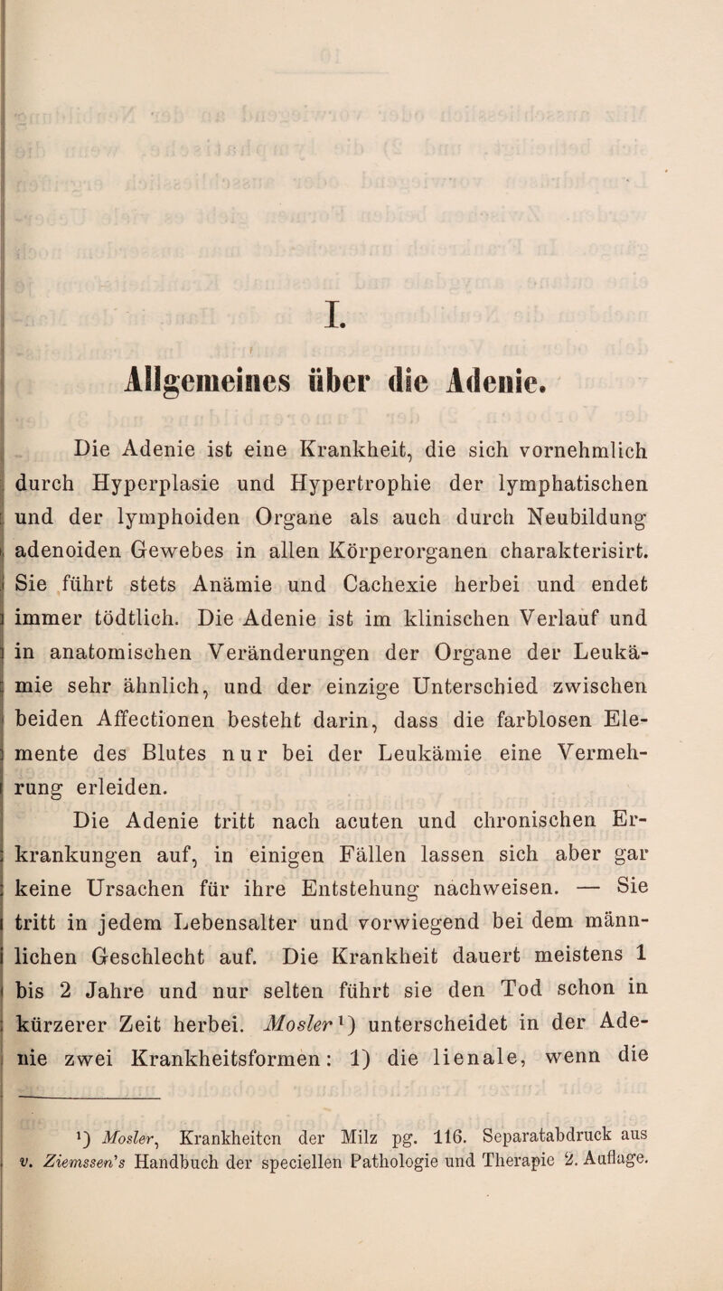 f Allgemeines über die Adenie. Die Adenie ist eine Krankheit, die sich vornehmlich durch Hyperplasie und Hypertrophie der lymphatischen : und der lymphoiden Organe als auch durch Neubildung i adenoiden Gewebes in allen Körperorganen charakterisirt. Sie führt stets Anämie und Cachexie herbei und endet immer tödtlich. Die Adenie ist im klinischen Verlauf und in anatomischen Veränderungen der Organe der Leukä¬ mie sehr ähnlich, und der einzige Unterschied zwischen > beiden Affectiönen besteht darin, dass die farblosen Ele¬ mente des Blutes nur bei der Leukämie eine Vermeh¬ rung erleiden. Die Adenie tritt nach acuten und chronischen Er¬ krankungen auf, in einigen Fällen lassen sich aber gar keine Ursachen für ihre Entstehung nachweisen. — Sie tritt in jedem Lebensalter und vorwiegend bei dem männ¬ lichen Geschlecht auf. Die Krankheit dauert meistens 1 I bis 2 Jahre und nur selten führt sie den Tod schon in i kürzerer Zeit herbei, Moslerl) unterscheidet in der Ade- s nie zwei Krankheitsformen: 1) die lienale, wenn die Mosler, Krankheiten der Milz pg. 116. Separatabdruck aus v. Ziemssen's Handbuch der speciellen Pathologie und Therapie 2. Auflage.