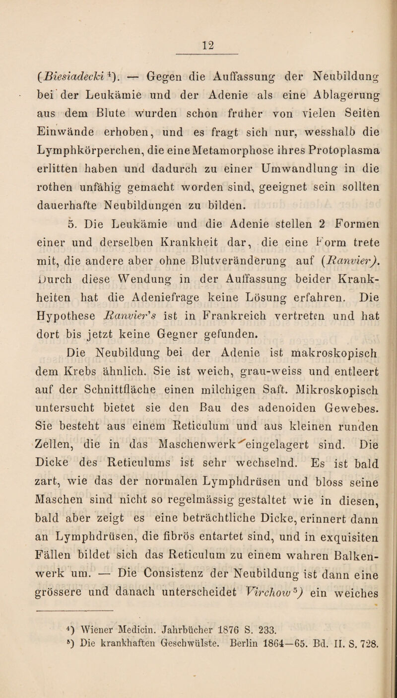 (Biesiadecki4). — Gegen die Auffassung der Neubildung bei der Leukämie und der Adenie als eine Ablagerung aus dem Blute wurden schon früher von vielen Seiten Einwände erhoben, und es fragt sich nur, wesshalb die Lymphkörperchen, die eine Metamorphose ihres Protoplasma erlitten haben und dadurch zu einer Umwandlung in die rothen unfähig gemacht worden sind, geeignet sein sollten dauerhafte Neubildungen zu bilden. 5. Die Leukämie und die Adenie stellen 2 Formen einer und derselben Krankheit dar, die eine Form trete mit, die andere aber ohne Blutveränderung auf (Ranvier). Durch diese Wendung in der Auffassung beider Krank¬ heiten hat die Adeniefrage keine Lösung erfahren. Die Hypothese Ranvier's ist in Frankreich vertreten und hat dort bis jetzt keine Gegner gefunden» Die Neubildung bei der Adenie ist makroskopisch dem Krebs ähnlich. Sie ist weich, grau-weiss und entleert auf der Schnittfläche einen milchigen Saft. Mikroskopisch untersucht bietet sie den Bau des adenoiden Gewebes. Sie besteht aus einem Reticulum und aus kleinen runden Zellen, die in das Maschenwerk‘'eingelagert sind. Die Dicke des Reticulums ist sehr wechselnd. Es ist bald zart, wie das der normalen Lymphdrüsen und bloss seine Maschen sind nicht so regelmässig gestaltet wie in diesen, bald aber zeigt es eine beträchtliche Dicke, erinnert dann an Lymphdrüsen, die fibrös entartet sind, und in exquisiten Fällen bildet sich das Reticulum zu einem wahren Balken¬ werk um. — Die Consistenz der Neubildung ist dann eine grössere und danach unterscheidet Virchow5) ein weiches 4) Wiener Medicin. Jahrbücher 1876 S. 233. 5) Die krankhaften Geschwülste. Berlin 1864—65. Bd. II. S. 728.