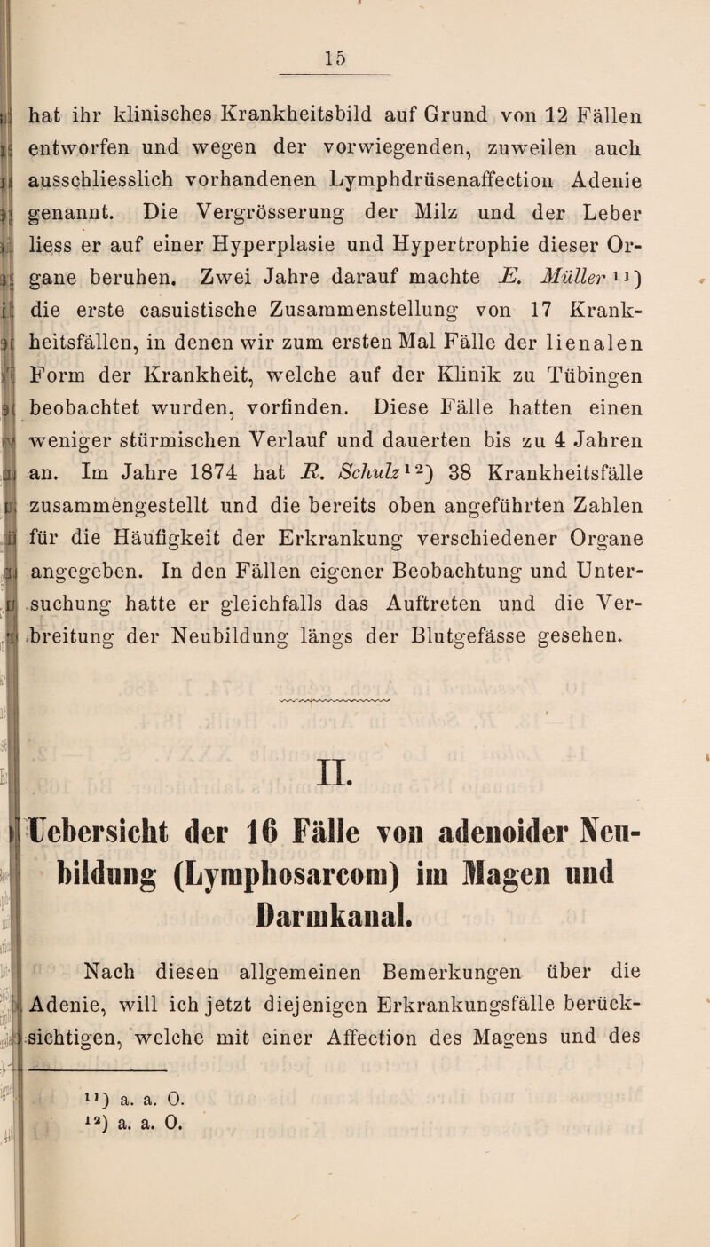 i. n IJ k I ij 9! m hat ihr klinisches Krankheitsbild auf Grund von 12 Fällen entworfen und wegen der vorwiegenden, zuweilen auch ausschliesslich vorhandenen Lymphdrüsenaffection Adenie genannt. Die Vergrösserung der Milz und der Leber liess er auf einer Hyperplasie und Hypertrophie dieser Or¬ gane beruhen. Zwei Jahre darauf machte E. Müller 1i) die erste casuistische Zusammenstellung von 17 Krank¬ heitsfällen, in denen wir zum ersten Mal Fälle der lienalen Form der Krankheit, welche auf der Klinik zu Tübingen beobachtet wurden, vorfinden. Diese Fälle hatten einen weniger stürmischen Verlauf und dauerten bis zu 4 Jahren an. Im Jahre 1874 hat R. Schulz12) 38 Krankheitsfälle zusammengestellt und die bereits oben angeführten Zahlen für die Häufigkeit der Erkrankung verschiedener Organe angegeben. In den Fällen eigener Beobachtung und Unter¬ suchung hatte er gleichfalls das Auftreten und die Ver¬ breitung der Neubildung längs der Blutgefässe gesehen. * II. Uebersicht der 16 Fälle von adenoider Neu¬ bildung (Lymphosarcoiu) im Magen und Darinkanal. :: Nach diesen allgemeinen Bemerkungen über die Adenie, will ich jetzt diejenigen Erkrankungsfälle berück¬ sichtigen, welche mit einer Affection des Magens und des • B 115 | l- 11) a. a. 0. 12) a. a. 0. /