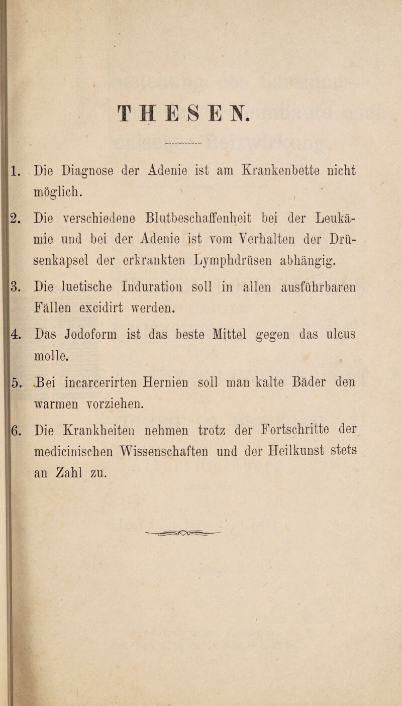 THESEN. 1. Die Diagnose der Adenie ist am Krankenbette nicht möglich. 2. Die verschiedene Blutbeschaffenheit bei der Leukä- mie und bei der Adenie ist vom Yerhalten der Drü- senkapsel der erkrankten Lymphdrüsen abhängig. 3. Die luetische Induration soll in allen ausführbaren I Fällen excidirt werden. 14. Das Jodoform ist das beste Mittel gegen das ulcus molle. I 5. .Bei incarcerirten Hernien soll man kalte Bäder den wr ' warmen vorziehen. ■ 6. Die Krankheiten nehmen trotz der Fortschritte der medicinischen Wissenschaften und der Heilkunst stets an Zahl zu.