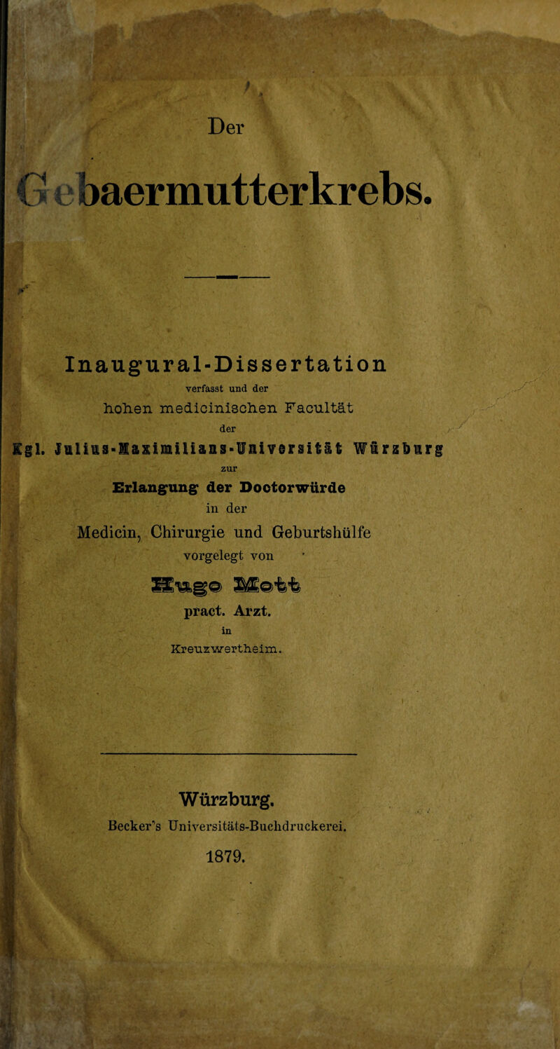 ■/.X ■’ Der G e baer mutter krebs. Inaugur al-Dissertation verfasst und der holien medicinisclien Facultät der Kgl. Jilius-I&iimiUans-üaiYersität Wiobirg zur Erlangung der Doctorwürde in der Medicin, Chirurgie und Geburtshülfe vorgelegt von pract. Arzt. in Kreuz wertheim. m m. , v m Würzburg, Becker’s Universitäts-Buclidruckerei. 1879.