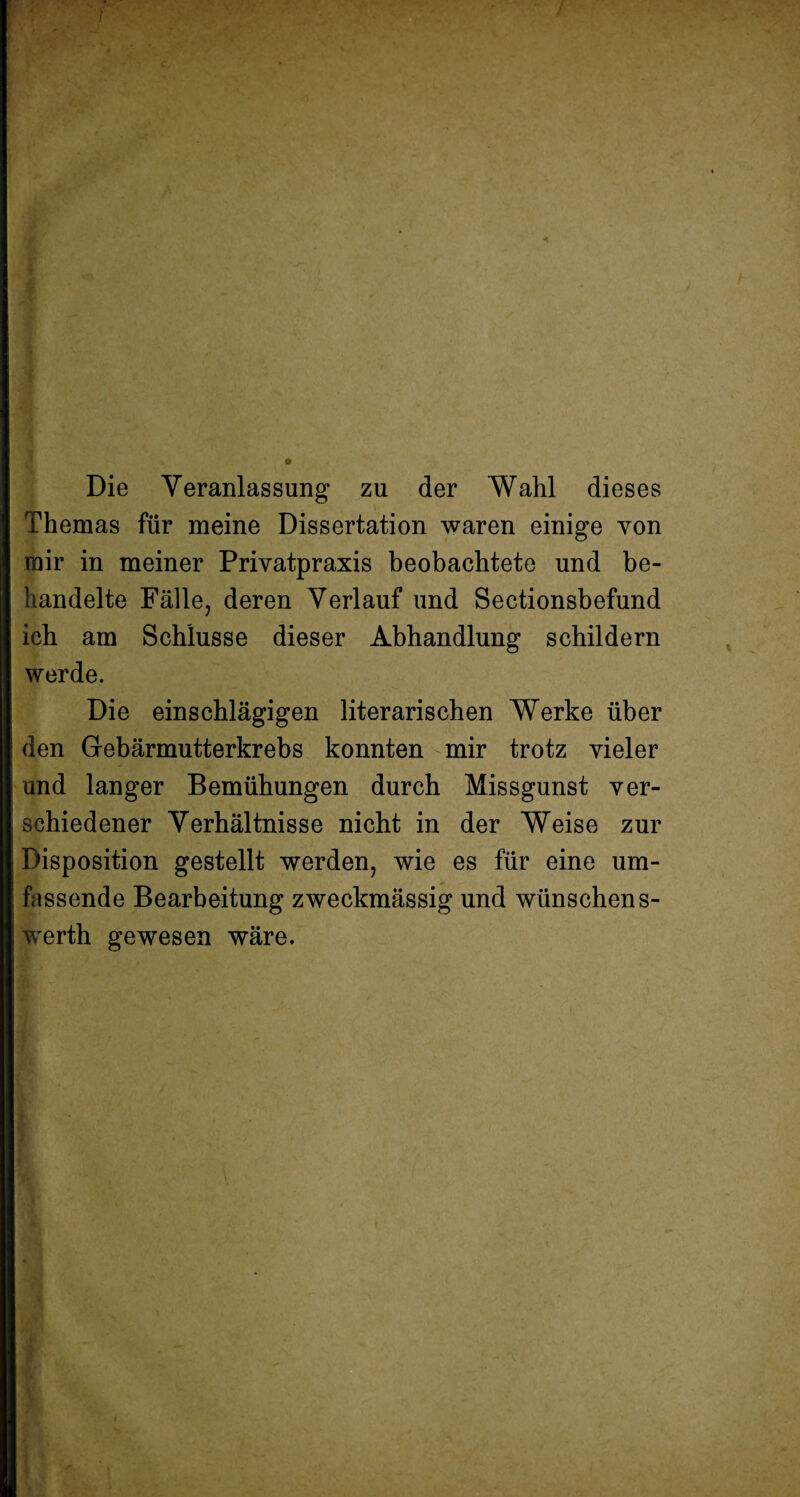 Die Veranlassung zu der Wahl dieses Themas für meine Dissertation waren einige yon mir in meiner Privatpraxis beobachtete und be¬ handelte Fälle, deren Verlauf und Sectionsbefund ich am Schlüsse dieser Abhandlung schildern werde. Die einschlägigen literarischen Werke über den Gebärmutterkrebs konnten mir trotz vieler und langer Bemühungen durch Missgunst ver¬ schiedener Verhältnisse nicht in der Weise zur Disposition gestellt werden, wie es für eine um¬ fassende Bearbeitung zweckmässig und wünschen s- werth gewesen wäre.