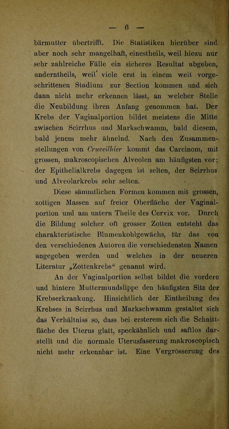 bärmutter übertrifft. Die Statistiken hierüber sind aber noch sehr mangelhaft, einestheils, weil hiezu nur sehr zahlreiche Fälle ein sicheres Resultat abgeben, anderntheils, weil* viele erst in einem weit vorge¬ schrittenen Stadium zur Section kommen und sich dann nicht mehr erkennen lässt, an welcher Stelle die Neubildung ihren Anfang genommen hat. Der Krebs der Vaginalportion bildet meistens die Mitte zwischen Scirrlius und Markschwamm, bald diesem, bald jenem mehr ähnelnd. Nach den Zusammen¬ stellungen von Craveilhier kommt das Carcinom, mit grossen, makroscopisclien Alveolen am häufigsten vor; der Epithelialkrebs dagegen ist selten, der Scirrhus und Alveolarkrebs sehr selten. Diese sämmtlichen Formen kommen mit grossen, zottigen Massen auf freier Oberfläche der Vaginal¬ portion und am untern Theile des Cervix vor. Durch die Bildung solcher oft grosser Zotten entsteht das charakteristische Blumenkohlgewächs, für das von den verschiedenen Autoren die verschiedensten Namen angegeben werden und welches in der neueren Literatur „ Zottenkrebs “ genannt wird. An der Vaginalportion selbst bildet die vordere und hintere Muttermundslippe den häufigsten Sitz der Krebserkrankung. Hinsichtlich der Eintheilung des Krebses in Scirrhus und Markschwamm gestaltet sich das Verhältnis so, dass bei ersterem sich die Schnitt¬ fläche des Uterus glatt, speckähnlich und saftlos dar¬ stellt und die normale Uterusfaserung makroscopisch nicht mehr erkennbar ist. Eine Vergrösserung des ] ■