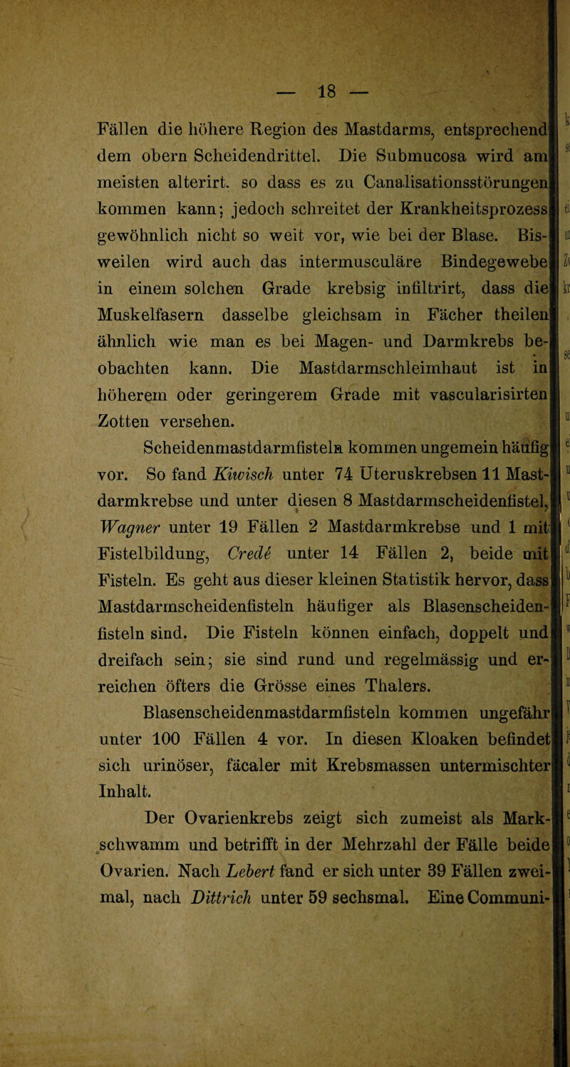 Fällen die höhere Region des Mastdarms, entsprechend] dem obern Scheidendrittel. Die Submueosa wird am] meisten alterirt. so dass es zu Canalisationsstörungenl kommen kann; jedoch schreitet der Krankheitsprozess gewöhnlich nicht so weit vor, wie bei der Blase. Bis¬ weilen wird auch das intermusculäre Bindegewebe in einem solchen Grade krebsig infiltrirt, dass diel h Muskelfasern dasselbe gleichsam in Fächer theilenl ähnlich wie man es bei Magen- und Darmkrebs be¬ obachten kann. Die Mastdarmschleimhaut ist in höherem oder geringerem Grade mit vascularisirten| Zotten versehen. Scheidenmastdarmfisteln kommen ungemein häufig] vor. So fand Kiwisch unter 74 Uteruskrebsen 11 Mast¬ darmkrebse und unter diesen 8 MastdarmscheidenfistelJ Wagner unter 19 Fällen 2 Mastdarmkrebse und 1 mit] Fistelbildung, Crede unter 14 Fällen 2, beide mit Fisteln. Es geht aus dieser kleinen Statistik hervor, dass Mastdarmscheidenfisteln häufiger als Blasenscheiden¬ fisteln sind. Die Fisteln können einfach, doppelt und dreifach sein; sie sind rund und regelmässig und er-| reichen öfters die Grösse eines Thalers. Blasenscheidenmastdarmfisteln kommen ungefähr] unter 100 Fällen 4 vor. In diesen Kloaken befindet sich urinöser, fäcaler mit Krebsmassen untermischter! Inhalt. Der Ovarienkrebs zeigt sich zumeist als Mark-| schwamm und betrifft in der Mehrzahl der Fälle beide! Ovarien. Nach Lebert fand er sich unter 39 Fällen zwei¬ mal, nach Dittrich unter 59 sechsmal. Eine Communi-