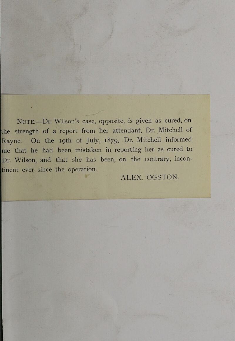 the strength of a report from her attendant, Dr. Mitchell of Rayne. On the 19th of July, 1879, Dr. Mitchell informed me that he had been mistaken in reporting her as cured to Dr. Wilson, and that she has been, on the contrary, incon¬ tinent ever since the operation.