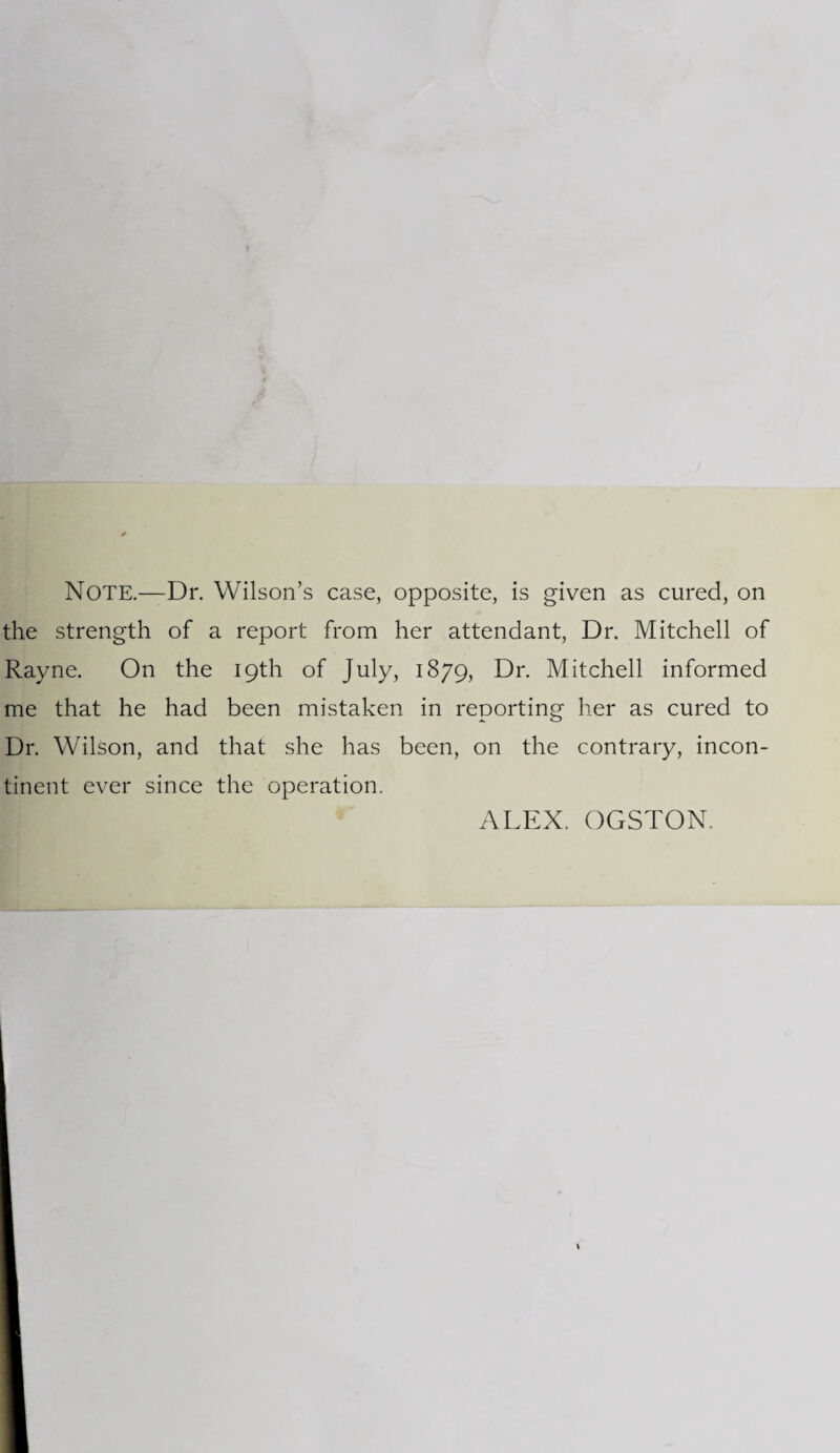 Note.—Dr. Wilson’s case, opposite, is given as cured, on the strength of a report from her attendant, Dr. Mitchell of Rayne. On the 19th of July, 1879, Dr. Mitchell informed me that he had been mistaken in reporting her as cured to Dr. Wilson, and that she has been, on the contrary, incon¬ tinent ever since the operation.