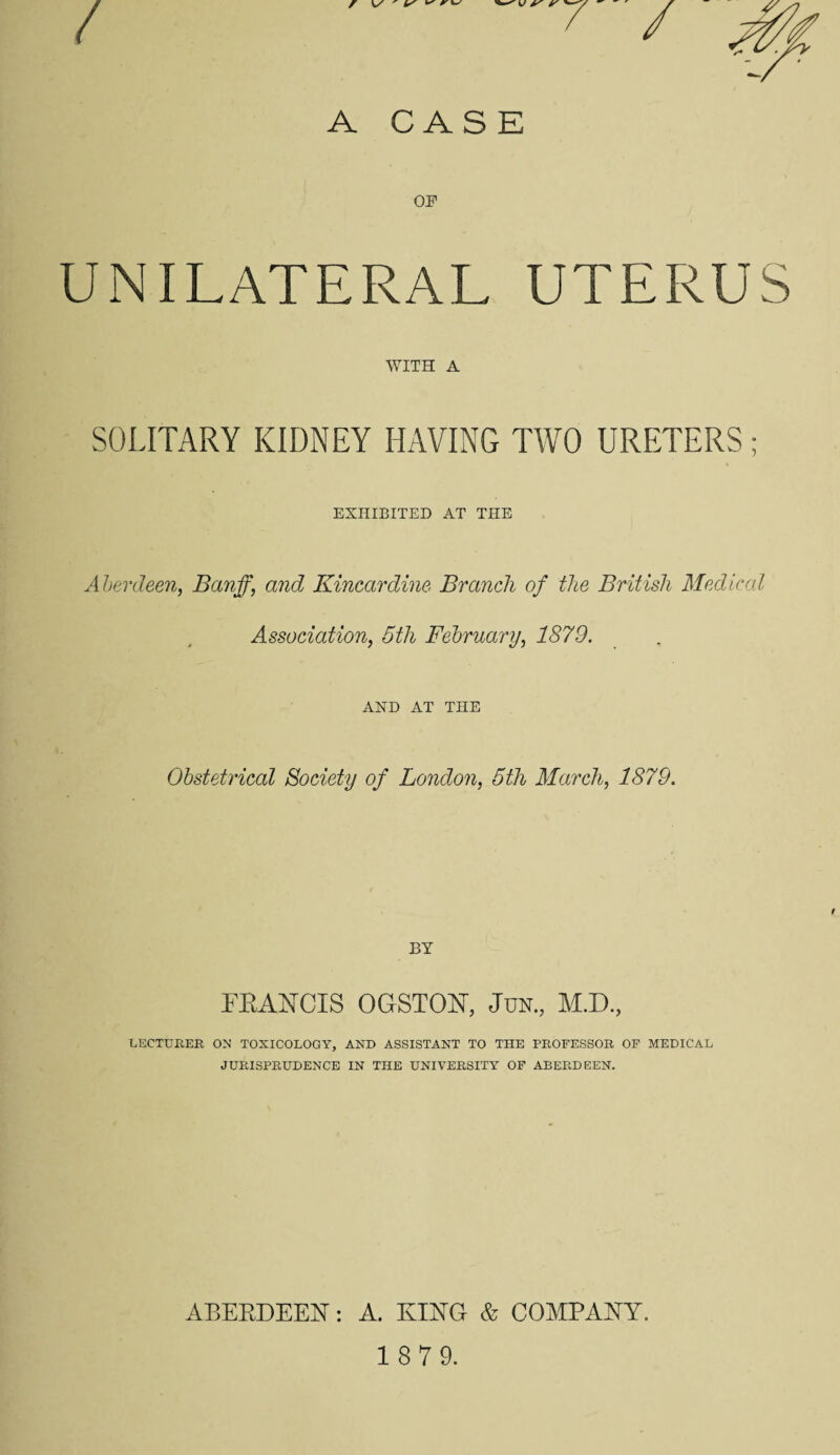 UNILATERAL UTERUS WITH A SOLITARY KIDNEY HAVING TWO URETERS ; EXHIBITED AT THE Aberdeen, Banff, and Kincardine Branch of the British Medical Association, 5th February, 1879. AND AT THE Obstetrical Society of London, 5tli March, 1879. BY FRANCIS OGSTON, Jun., M.D., LECTURER ON' TOXICOLOGY, AND ASSISTANT TO THE PROFESSOR OF MEDICAL JURISPRUDENCE IN THE UNIVERSITY OF ABERDEEN. ABERDEEN: A. KING & COMPANY.