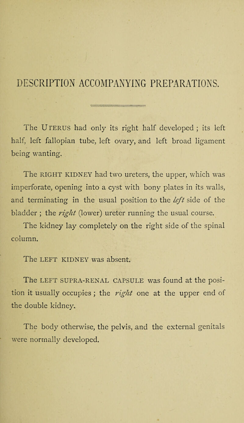 DESCRIPTION ACCOMPANYING PREPARATIONS. The Uterus had only its right half developed ; its left half, left fallopian tube, left ovary, and left broad ligament being wanting. The RIGHT KIDNEY had two ureters, the upper, which was imperforate, opening into a cyst with bony plates in its walls, and terminating in the usual position to the left side of the bladder ; the right (lower) ureter running the usual course. The kidney lay completely on the right side of the spinal column. The LEFT KIDNEY was absent. The LEFT SUPRA-RENAL CAPSULE was found at the posi¬ tion it usually occupies ; the right one at the upper end of the double kidney. The body otherwise, the pelvis, and the external genitals were normally developed.