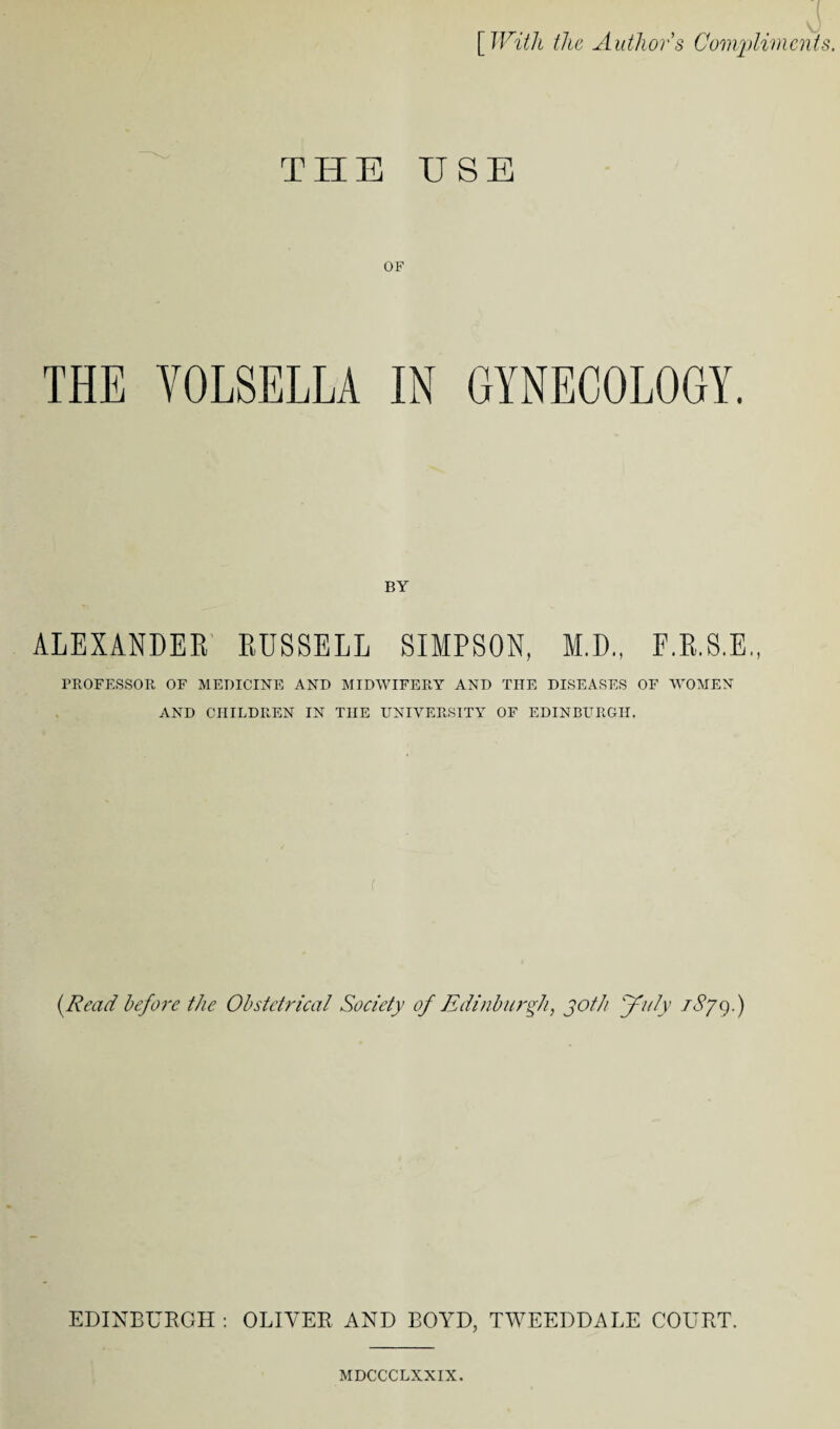 [ With the Authors Compliment THE USE OF THE VOLSELLA IN GYNECOLOGY. BY ALEXANDER RUSSELL SIMPSON, M.D., F.R.S.E., PROFESSOR OF MEDICINE AND MIDWIFERY AND THE DISEASES OF WOMEN AND CHILDREN IN THE UNIVERSITY OF EDINBURGH. (.Read before the Obstetrical Society of Edinburgh, joth July rSy9.) EDINBURGH: OLIVER AND BOYD, TWEEDDALE COURT. MDCCCLXXIX.