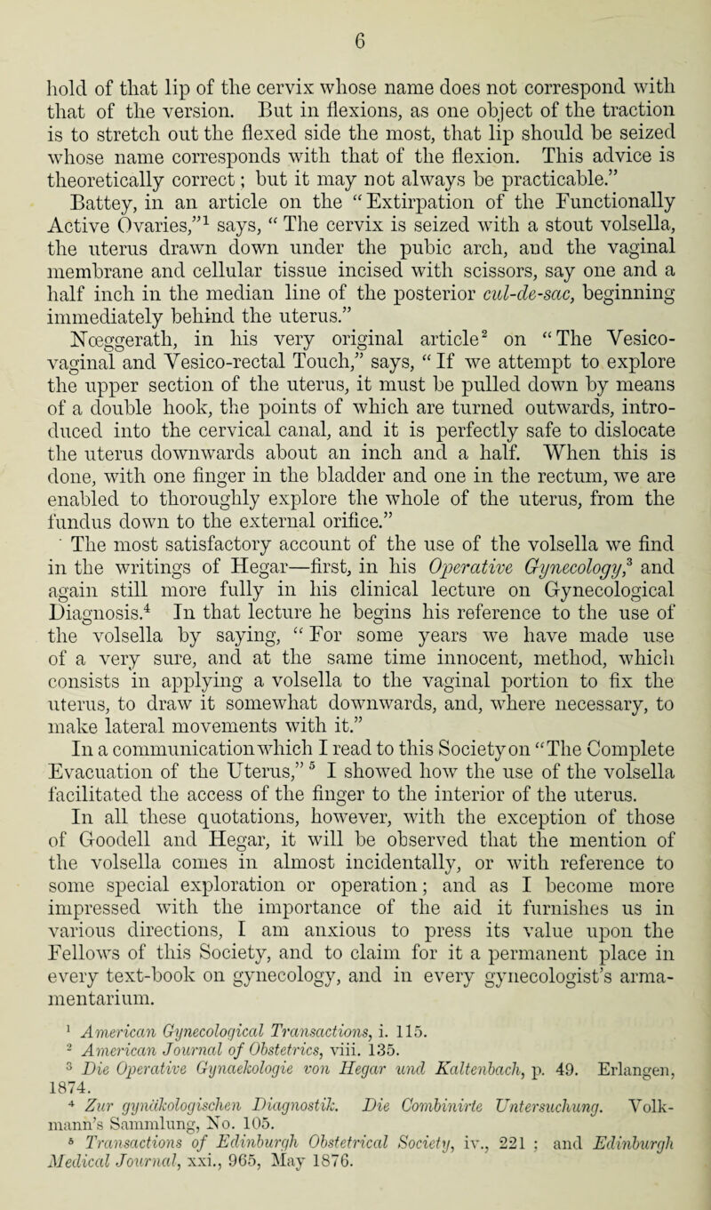 hold of that lip of the cervix whose name does not correspond with that of the version. But in flexions, as one object of the traction is to stretch out the flexed side the most, that lip should be seized whose name corresponds with that of the flexion. This advice is theoretically correct; but it may not always be practicable.” Battey, in an article on the “ Extirpation of the Functionally Active Ovaries,”1 says, “ The cervix is seized with a stout volsella, the uterus drawn down under the pubic arch, and the vaginal membrane and cellular tissue incised with scissors, say one and a half inch in the median line of the posterior cul-de-sac, beginning immediately behind the uterus.” Hoeggerath, in his very original article2 on “The Vesico¬ vaginal and Vesico-rectal Touch,” says, “If we attempt to explore the upper section of the uterus, it must be pulled down by means of a double hook, the points of which are turned outwards, intro¬ duced into the cervical canal, and it is perfectly safe to dislocate the uterus downwards about an inch and a half. When this is done, with one finger in the bladder and one in the rectum, we are enabled to thoroughly explore the whole of the uterus, from the fundus down to the external orifice.” ' The most satisfactory account of the use of the volsella we find in the writings of Hegar—first, in his Operative Gynecology,3 and again still more fully in his clinical lecture on Gynecological Diagnosis.4 In that lecture he begins his reference to the use of the volsella by saying, “ For some years we have made use of a very sure, and at the same time innocent, method, which consists in applying a volsella to the vaginal portion to fix the uterus, to draw it somewhat downwards, and, where necessary, to make lateral movements with it.” In a communication which I read to this Society on “The Complete Evacuation of the Uterus,” 5 I showed how the use of the volsella facilitated the access of the finger to the interior of the uterus. In all these quotations, however, with the exception of those of Goodell and Hegar, it will be observed that the mention of the volsella comes in almost incidentally, or with reference to some special exploration or operation; and as I become more impressed with the importance of the aid it furnishes us in various directions, I am anxious to press its value upon the Fellows of this Society, and to claim for it a permanent place in every text-book on gynecology, and in every gynecologist’s arma¬ mentarium. 1 American Gynecological Transactions, i. 115. 2 American Journal of Obstetrics, viii. 135. 3 Die Operative Gynaekologie von Hegar und Kaltenhach, p. 49. Erlangen, 1874. 4 Zur gyndkologischen Diagnostic. Die Gombinirte Untersuchung. Volk- mann’s Sammlung, No. 105. 5 Transactions of Edinburgh Obstetrical Society, iv., 221 ; and Edinburgh Medical Journal, xxi., 965, May 1876.