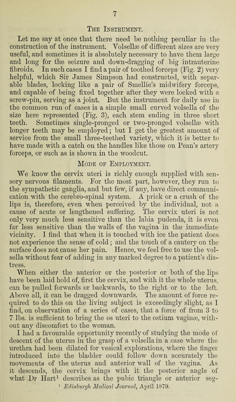 The Instrument. Let me say at once that there need he nothing peculiar in the construction of the instrument. Volsellse of different sizes are very useful, and sometimes it is absolutely necessary to have them large and long for the seizure and down-dragging of big intrauterine fibroids. In such cases I find a pair of toothed forceps (Fig. 2) very helpful, which Sir James Simpson had constructed, with separ¬ able blades, locking like a pair of Smellie’s midwifery forceps, and capable of being fixed together after they were locked with a screw-pin, serving as a joint. But the instrument for daily use in the common run of cases is a simple small curved volsella of the size here represented (Fig. 3), each stem ending in three short teeth. Sometimes single-pronged or two-pronged volsellse with longer teeth may be employed; but I get the greatest amount of service from the small three-teethed variety, which it is better to have made with a catch on the handles like those on Pean’s artery forceps, or such as is shown in the woodcut. Mode of Employment. We know the cervix uteri is richly enough supplied with sen¬ sory nervous filaments. For the most part, however, they run to the sympathetic ganglia, and but few, if any, have direct communi¬ cation with the cerebro-spinal system. A prick or a crush of the lips is, therefore, even when perceived by the individual, not a cause of acute or lengthened suffering. The cervix uteri is not only very much less sensitive than the labia pudenda, it is even far less sensitive than the walls of the vagina in the immediate vicinity. I find that when it is touched with ice the patient does not experience the sense of cold ; and the touch of a cautery on the surface does not cause her pain. Hence, we feel free to use the vol¬ sella without fear of adding in any marked degree to a patient’s dis¬ tress. When either the anterior or the posterior or both of the lips have been laid hold of, first the cervix, and with it the whole uterus, can be pulled forwards or backwards, to the right or to the left. Above all, it can be dragged downwards. The amount of force re¬ quired to do this on the living subject is exceedingly slight, as I find, on observation of a series of cases, that a force of from 3 to 7 lbs. is sufficient to bring the os uteri to the ostium vaginae, wfith- out any discomfort to the woman. I had a favourable opportunity recently of studying the mode of descent of the uterus in the grasp of a volsella in a case where the urethra had been dilated for vesical explorations, where the finger introduced into the bladder could follow down accurately the movements of the uterus and anterior wall of the vagina. As it descends, the cervix brings with it the posterior angle of what Dr Hart1 describes as the pubic triangle or anterior seg- 1 Edinburgh Medical Journal, April 1879.