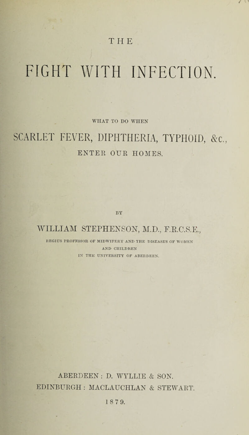 / *' THE FIGHT WITH INFECTION. WHAT TO DO WHEN SCARLET FEVER, DIPHTHERIA, TYPHOID, &c„ ENTER OUR HOMES. BY WILLIAM STEPHENSON, M.D., F.R.C.S.E., REGIUS PROFESSOR OF MIDWIFERY AND THE DISEASES OF WOMEN AND CHILDREN IN THE UNIVERSITY OF ABERDEEN. ABERDEEN : D. WYLLIE & SON. EDINBURGH : MACLAUCHLAN & STEWART. 18 79.