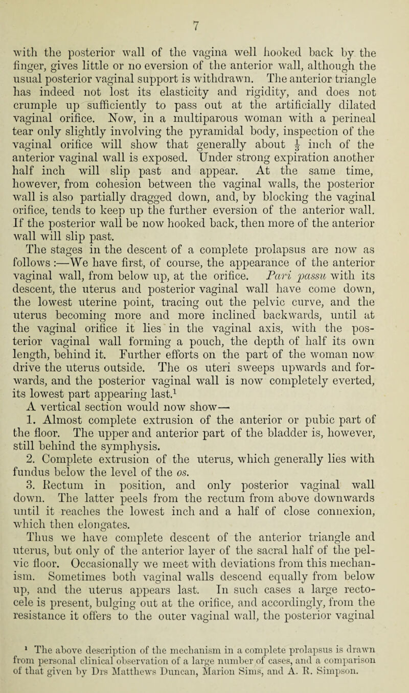 with the posterior wall of the vagina well hooked back by the finger, gives little or no eversion of the anterior wall, although the usual posterior vaginal support is withdrawn. The anterior triangle has indeed not lost its elasticity and rigidity, and does not crumple up sufficiently to pass out at the artificially dilated vaginal orifice. Now, in a multiparous woman with a perineal tear only slightly involving the pyramidal body, inspection of the vaginal orifice will show that generally about J inch of the anterior vaginal wall is exposed. Under strong expiration another half inch will slip past and appear. At the same time, however, from cohesion between the vaginal walls, the posterior wall is also partially dragged down, and, by blocking the vaginal orifice, tends to keep up the further eversion of the anterior wall. If the posterior wall be now hooked back, then more of the anterior wall will slip past. The stages in the descent of a complete prolapsus are now as follows :—We have first, of course, the appearance of the anterior vaginal wall, from below up, at the orifice. Petri passu with its descent, the uterus and posterior vaginal wall have come down, the lowest uterine point, tracing out the pelvic curve, and the uterus becoming more and more inclined backwards, until at the vaginal orifice it lies in the vaginal axis, with the pos¬ terior vaginal wall forming a pouch, the depth of half its own length, behind it. Further efforts on the part of the woman now drive the uterus outside. The os uteri sweeps upwards and for¬ wards, and the posterior vaginal wall is now completely everted, its lowest part appearing last.1 A vertical section would now show—« 1. Almost complete extrusion of the anterior or pubic part of the floor. The upper and anterior part of the bladder is, however, still behind the symphysis. 2. Complete extrusion of the uterus, which generally lies with fundus below the level of the os. 3. Rectum in position, and only posterior vaginal wall down. The latter peels from the rectum from above downwards until it reaches the lowest inch and a half of close connexion, which then elongates. Thus we have complete descent of the anterior triangle and uterus, but only of the anterior layer of the sacral half of the pel¬ vic floor. Occasionally we meet with deviations from this mechan¬ ism. Sometimes both vaginal walls descend equally from below up, and the uterus appears last. In such cases a large recto- cele is present, bulging out at the orifice, and accordingly, from the resistance it offers to the outer vaginal wall, the posterior vaginal 1 The above description of the mechanism in a complete prolapsus is drawn from personal clinical observation of a large number of cases, and a comparison of that given by Drs Matthews Duncan, Marion Sims, and A. R. Simpson.