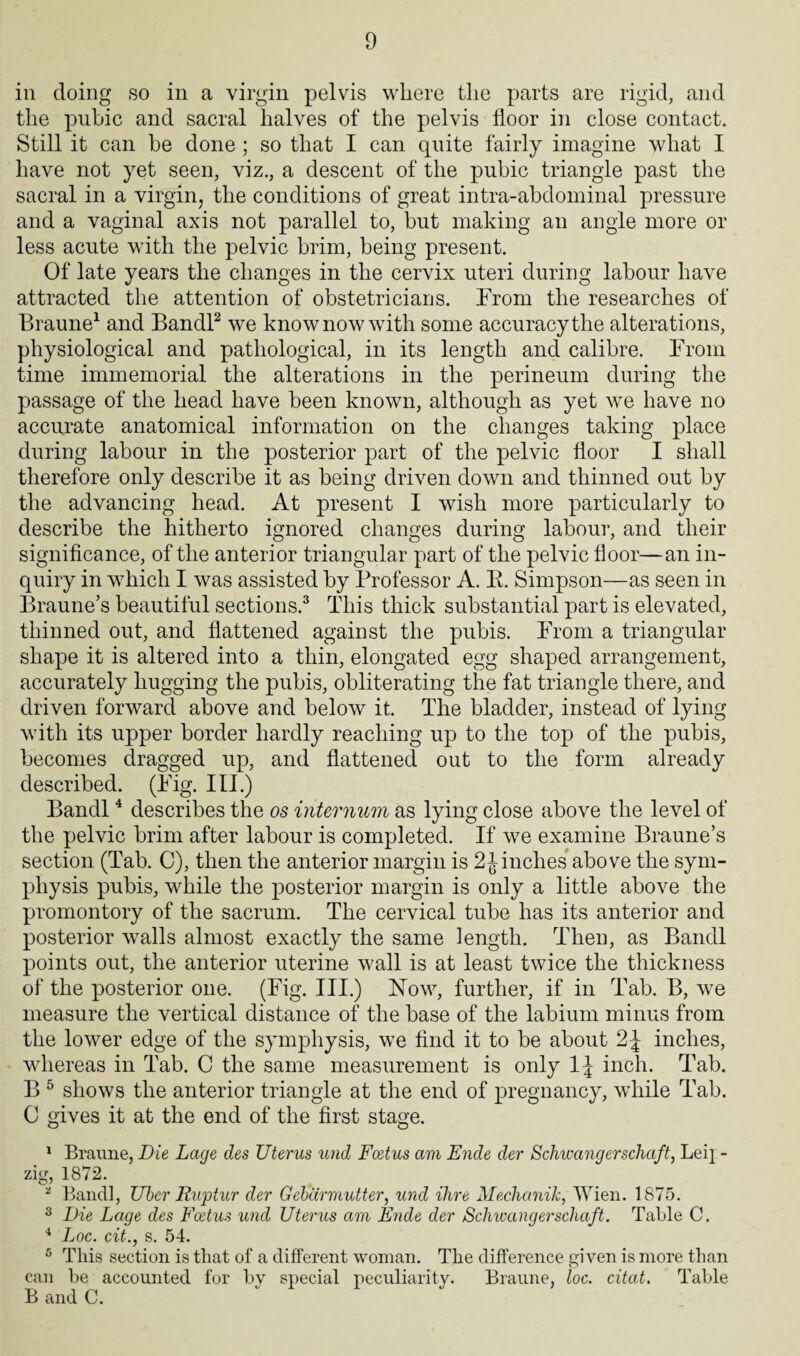 in doing so in a virgin pelvis where the parts are rigid, and the pubic and sacral halves of the pelvis floor in close contact. Still it can be done ; so that I can quite fairly imagine what I have not yet seen, viz., a descent of the pubic triangle past the sacral in a virgin, the conditions of great intra-abdominal pressure and a vaginal axis not parallel to, but making an angle more or less acute with the pelvic brim, being present. Of late years the changes in the cervix uteri during labour have attracted the attention of obstetricians. From the researches of Braune1 and Bandl2 we know now with some accuracy the alterations, physiological and pathological, in its length and calibre. From time immemorial the alterations in the perineum during the passage of the head have been known, although as yet we have no accurate anatomical information on the changes taking place during labour in the posterior part of the pelvic floor I shall therefore only describe it as being driven down and thinned out by the advancing head. At present I wish more particularly to describe the hitherto ignored changes during labour, and their significance, of the anterior triangular part of the pelvic floor—an in¬ quiry in which I was assisted by Professor A. R. Simpson—as seen in Braune’s beautiful sections.3 This thick substantial part is elevated, thinned out, and flattened against the pubis. From a triangular shape it is altered into a thin, elongated egg shaped arrangement, accurately hugging the pubis, obliterating the fat triangle there, and driven forward above and below it. The bladder, instead of lying with its upper border hardly reaching up to the top of the pubis, becomes dragged up, and flattened out to the form already described. (Fig. III.) Bandl4 describes the os internum as lying close above the level of the pelvic brim after labour is completed. If we examine Braune’s section (Tab. C), then the anterior margin is 2finches above the sym¬ physis pubis, while the posterior margin is only a little above the promontory of the sacrum. The cervical tube has its anterior and posterior walls almost exactly the same length. Then, as Bandl points out, the anterior uterine wall is at least twice the thickness of the posterior one. (Fig. III.) Now, further, if in Tab. B, we measure the vertical distance of the base of the labium minus from the lower edge of the symphysis, we find it to be about 2 J inches, whereas in Tab. C the same measurement is only 1J inch. Tab. B 5 shows the anterior triangle at the end of pregnancy, while Tab. C gives it at the end of the first stage. 1 Braune, Die Lage des Uterus und Foetus am Ende der Schwangerschaft, Lei} - zig, 1872. * Bandl, Ubcr Ruptur der Gebarmutter, und Hire Mechanik, Wien. 1875. 3 Die Lage des Foetus und Uterus am Elide der Schwangerschaft. Table C. 4 Loc. cit., s. 54. 5 This section is that of a different woman. The difference given is more than can be accounted for by special peculiarity. Braune, loc. citat. Table B and C.