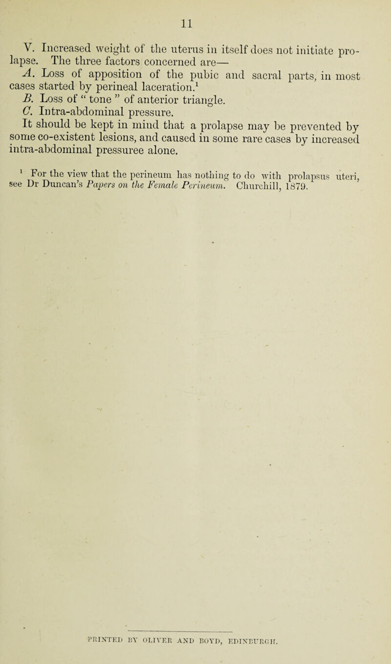 V. Increased weight of the uterus in itself does not initiate pro¬ lapse. The three factors concerned are— A. Loss of apposition of the pubic and sacral parts, in most cases started by perineal laceration.1 B. Loss of “ tone ” of anterior triangle. G. Intra-abdominal pressure. It should be kept in mind that a prolapse may be prevented by some co-existent lesions, and caused in some rare cases by increased intra-abdominal pressuree alone. 1 For the view that the perineum has nothing to do with prolapsus uteri, see Dr Duncan’s Papers on the Female Perineum. Churchill, 1879. PRINTED BY OLIVER AND BOYD, EDINBURGH.