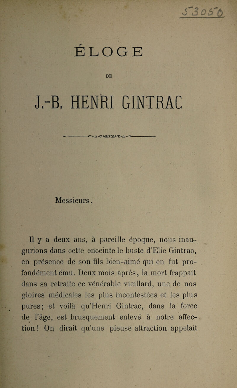 DE J.-B. HENRI GINTRAC Messieurs, Il y a deux ans, à pareille époque, nous inau¬ gurions dans cette enceinte le buste d’Elie Gintrac, en présence de son fils bien-aimé qui en fut pro¬ fondément ému. Deux mois après, la mort frappait dans sa retraite ce vénérable vieillard, une de nos gloires médicales les plus incontestées et les plus pures; et voilà qu’Henri Gintrac, dans la force de fâge, est brusquement enlevé à notre affec¬ tion ! On dirait qu’une pieuse attraction appelait