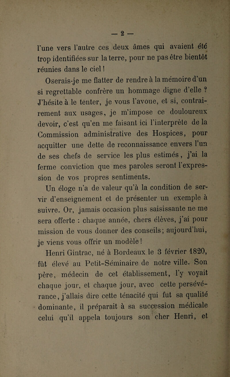 l’une vers l’autre ces deux âmes qui avaient été trop identifiées sur la terre, pour ne pas être bientôt réunies dans le ciel ! Oserais-je me flatter de rendre à la mémoire d’un si regrettable confrère un hommage digne d’elle ? J’hésite à le tenter, je vous l’avoue, et si, contrai¬ rement aux usages, je m’impose ce douloureux devoir, c’est qu’en me faisant ici l’interprète de la Commission administrative des Hospices, pour acquitter une dette de reconnaissance envers l’un de ses chefs de service les plus estimés, j’ai la ferme conviction que mes paroles seront l’expres¬ sion de vos propres sentiments. Un éloge n’a de valeur qu’à la condition de ser¬ vir d’enseignement et de présenter un exemple à suivre. Or, jamais occasion plus saisissante ne me sera offerte : chaque année, chers élèves, j’ai pour mission de vous donner des conseils; aujourdhui, je viens vous offrir un modèle ! Henri Gintrac, né à Bordeaux le 3 février 1820, fût élevé au Petit-Séminaire de notre ville. Son père, médecin de cet établissement, l'y voyait chaque jour, et chaque jour, avec cette persévé¬ rance, j’allais dire cette ténacité qui fut sa qualité dominante, il préparait à sa succession médicale celui qu’il appela toujours son cher Henri, et