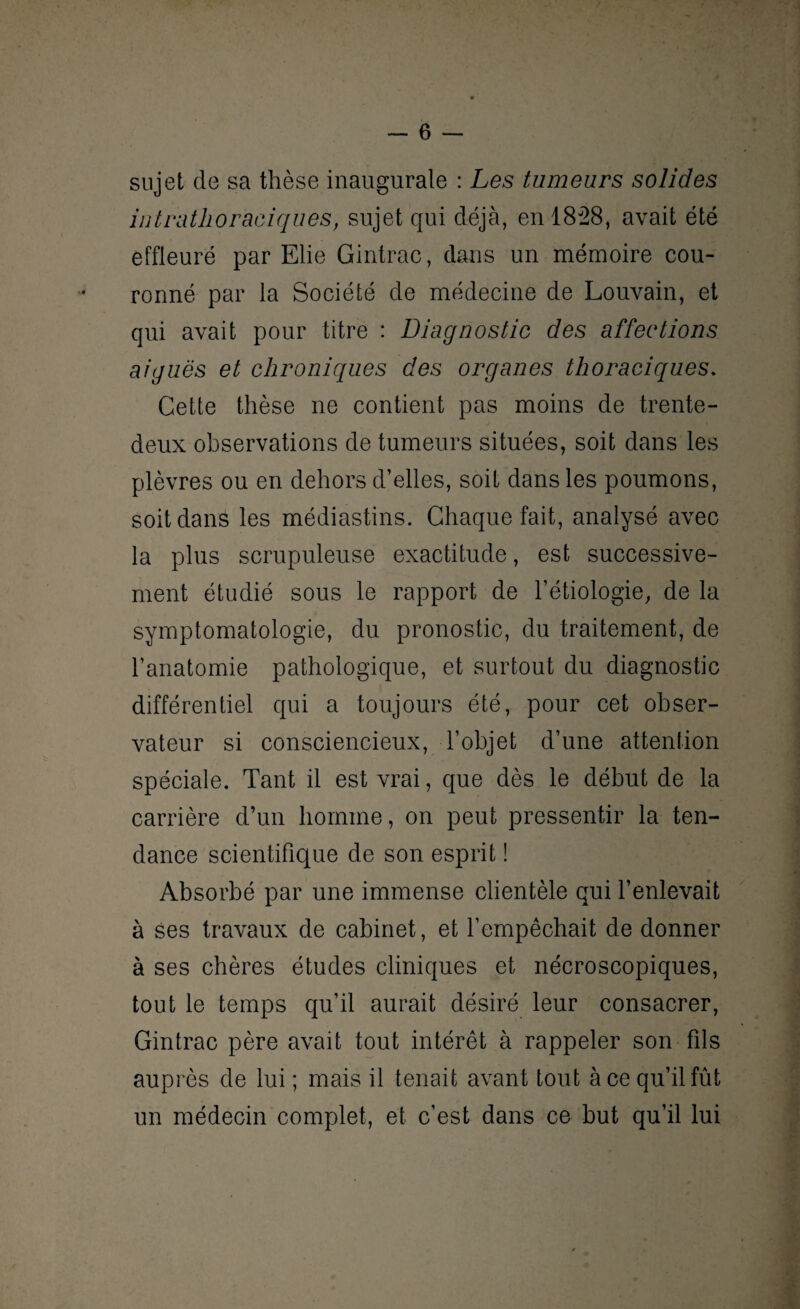 sujet de sa thèse inaugurale : Les tumeurs solides intrathoraciques, sujet qui déjà, en 1828, avait été effleuré par Elie Gintrac, dans un mémoire cou¬ ronné par la Société de médecine de Louvain, et qui avait pour titre : Diagnostic des affections aiguës et chroniques des organes thoraciques. Cette thèse ne contient pas moins de trente- deux observations de tumeurs situées, soit dans les plèvres ou en dehors d’elles, soit dans les poumons, soit dans les médiastins. Chaque fait, analysé avec la plus scrupuleuse exactitude, est successive¬ ment étudié sous le rapport de l’étiologie, de la symptomatologie, du pronostic, du traitement, de l’anatomie pathologique, et surtout du diagnostic différentiel qui a toujours été, pour cet obser¬ vateur si consciencieux, l’objet d’une attention spéciale. Tant il est vrai, que dès le début de la carrière d’un homme, on peut pressentir la ten¬ dance scientifique de son esprit ! Absorbé par une immense clientèle qui l’enlevait à ses travaux de cabinet, et l’empêchait de donner à ses chères études cliniques et nécroscopiques, tout le temps qu’il aurait désiré leur consacrer, Gintrac père avait tout intérêt à rappeler son fils auprès de lui ; mais il tenait avant tout à ce qu’il fût un médecin complet, et c’est dans ce but qu’il lui
