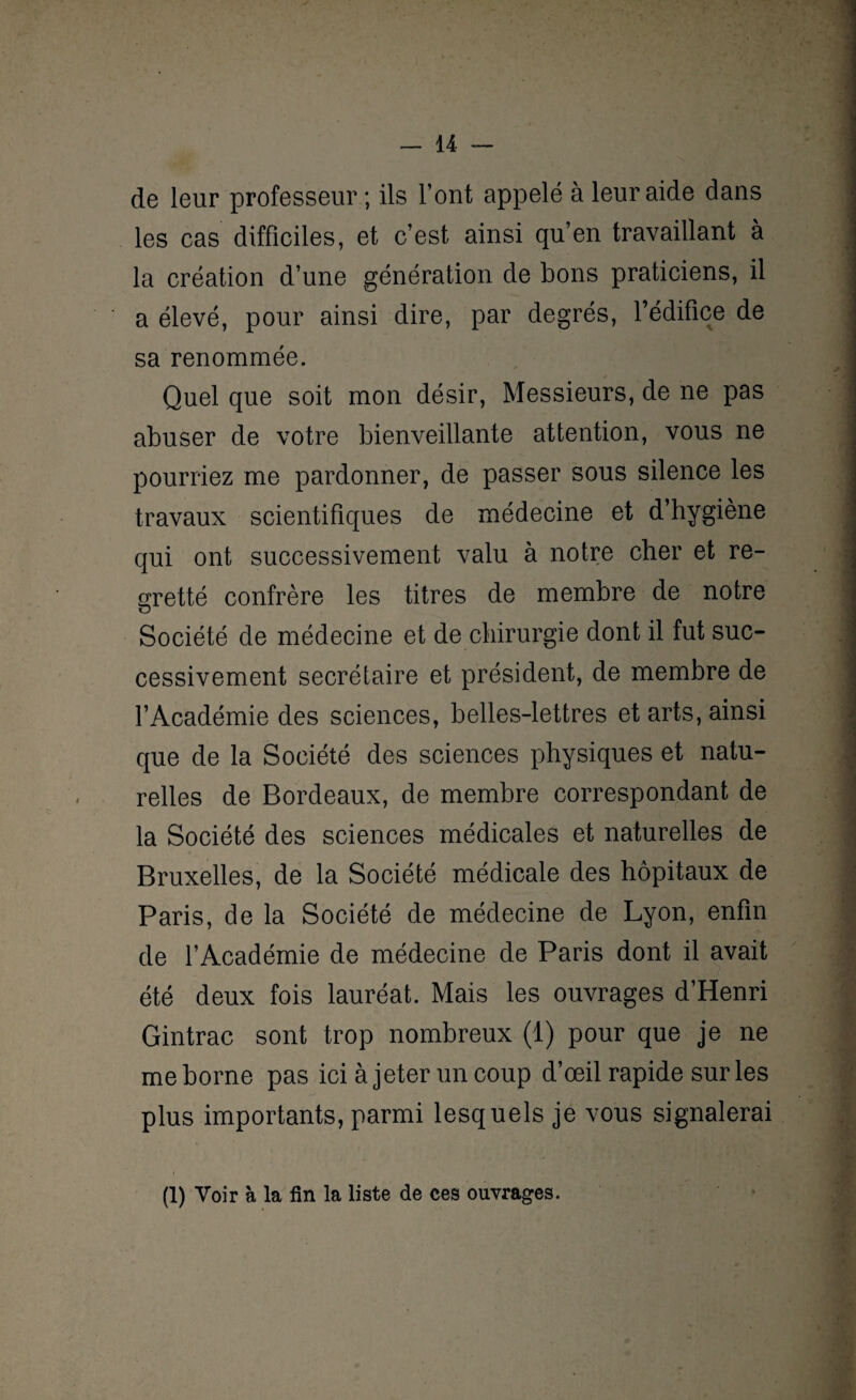 de leur professeur ; ils l’ont appelé à leur aide dans les cas difficiles, et c’est ainsi qu’en travaillant à la création d’une génération de bons praticiens, il a élevé, pour ainsi dire, par degrés, l’édifice de sa renommée. Quel que soit mon désir, Messieurs, de ne pas abuser de votre bienveillante attention, vous ne pourriez me pardonner, de passer sous silence les travaux scientifiques de médecine et d’hygiène qui ont successivement valu à notre cher et re¬ gretté confrère les titres de membre de notre Société de médecine et de chirurgie dont il fut suc¬ cessivement secrétaire et président, de membre de l’Académie des sciences, belles-lettres et arts, ainsi que de la Société des sciences physiques et natu¬ relles de Bordeaux, de membre correspondant de la Société des sciences médicales et naturelles de Bruxelles, de la Société médicale des hôpitaux de Paris, de la Société de médecine de Lyon, enfin de l’Académie de médecine de Paris dont il avait été deux fois lauréat. Mais les ouvrages d’Henri Gintrac sont trop nombreux (1) pour que je ne me borne pas ici à jeter un coup d’œil rapide sur les plus importants, parmi lesquels je vous signalerai (1) Voir à la fin la liste de ces ouvrages.