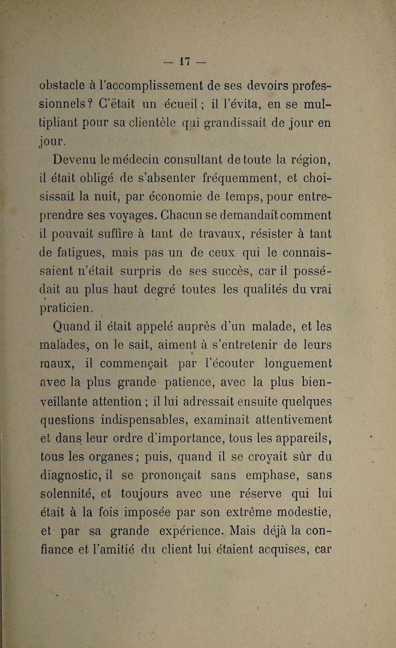 obstacle à l’accomplissement de ses devoirs profes¬ sionnels? G’ëtait un écueil; il l'évita, en se mul¬ tipliant pour sa clientèle qui grandissait de jour en jour. Devenu le médecin consultant de toute la région, il était obligé de s’absenter fréquemment, et choi¬ sissait la nuit, par économie de temps, pour entre¬ prendre ses voyages. Chacun se demandait comment il pouvait suffire à tant de travaux, résister à tant de fatigues, mais pas un de ceux qui le connais¬ saient n’était surpris de ses succès, car il possé¬ dait au plus haut degré toutes les qualités du vrai praticien. Quand il était appelé auprès d’un malade, et les malades, on le sait, aiment à s’entretenir de leurs maux, il commençait par l’écouter longuement avec la plus grande patience, avec la plus bien¬ veillante attention ; il lui adressait ensuite quelques questions indispensables, examinait attentivement et dans leur ordre d’importance, tous les appareils, tous les organes; puis, quand il se croyait sûr du diagnostic, il se prononçait sans emphase, sans solennité, et toujours avec une réserve qui lui était à la fois imposée par son extrême modestie, et par sa grande expérience. Mais déjà la con¬ fiance et l’amitié du client lui étaient acquises, car