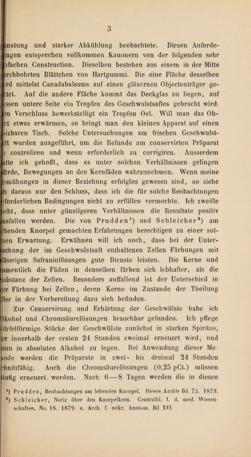 tnstung und starker Abkühlung beobachtete. Diesen Anforde¬ ngen entsprechen vollkommen Kammern von der folgenden sehr p fachen Construction. Dieselben bestehen aus einem in der Mitte irchbohrten Blättchen von Hartgummi. Die eine Fläche desselben rd mittelst Canadabalsams auf einen gläsernen Objectenträger ge- ttet. Auf die andere Fläche kommt das Deckglas zu liegen, auf ssen untere Seite ein Tropfen des Geschwulstsaftes gebracht wird. Isn Verschluss bewerkstelligt ein Tropfen Oel. Will man das Ob- Ict etwas erwärmen, so bringt man den kleinen Apparat auf einen ‘izbaren Tisch. Solche Untersuchungen am frischen Geschwulst- :ft wurden ausgeführt, um die Befunde am conservirten Präparat i controliren und wenn erforderlich zu corrigiren. Ausserdem litte ich gehofft, dass es unter solchen Verhältnissen gelingen tirde, Bewegungen an den Kernfäden wahrzunehmen. Wenn meine etnühungen in dieser Beziehung erfolglos gewesen sind, so ziehe ti daraus nur den Schluss, dass ich die für solche Beobachtungen forderlichen Bedingungen nicht zu erfüllen vermochte. Ich zweifle !<cht, dass unter günstigeren Verhältnissen die Resultate positiv [asfallen werden. Die von Prudden1) und Schleicher2) am Übenden Knorpel gemachten Erfahrungen berechtigen zu einer sol- nen Erwartung. Erwähnen will ich noch, dass bei der Unter¬ suchung der im Geschwulstsaft enthaltenen Zellen Färbungen mit (ässrigen Safraninlösungen gute Dienste leisten. Die Kerne und Bmentlich die Fäden in denselben färben sich lebhafter, als die ibstanz der Zellen. Besonders auffallend ist der Unterschied in r Färbung bei Zellen , deren Kerne im Zustande der Theilung (ler in der Vorbereitung dazu sich befinden. Zur Conservirung und Erhärtung der Geschwülste habe ich lkohol und Chromsäurelösungen brauchbar gefunden. Ich pflege Würfelförmige Stücke der Geschwülste zunächst in starken Spiritus, br innerhalb der ersten 24 Stunden zweimal erneuert wird, und nun in absoluten Alkohol zu legen. Bei Anwendung dieser Me- tode werden die Präparate in zwei- bis dreimal 24 Stunden dmittfähig. Auch die Chromsäurelösungen (0,25 pCt.) müssen läufig erneuerte werden. Nach 6 — 8 Tagen werden die in diesen 1) Prudden, Beobachtungen am lebenden Knorpel. Dieses Archiv Bd. 75. 1879. 2) Schleicher, Notiz über den Knorpelkern. Centralbl. f. d. med. Wissen¬ schaften. No. 18. 1879. u. Arch. f. mikr. Anatom. Bd. XVI.