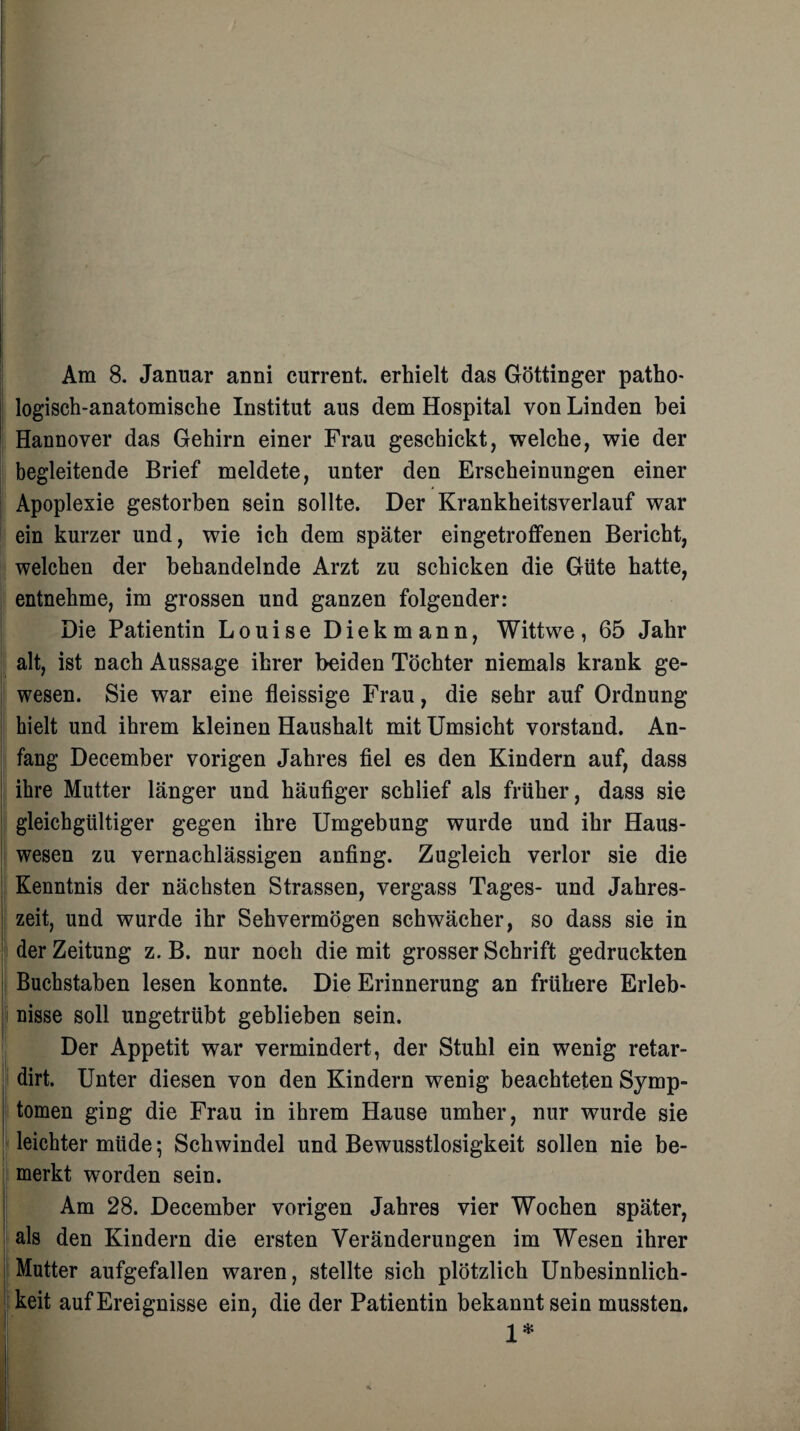 Am 8. Januar anni current, erhielt das Göttinger patho- logisch-anatomische Institut aus dem Hospital von Linden bei Hannover das Gehirn einer Frau geschickt, welche, wie der begleitende Brief meldete, unter den Erscheinungen einer Apoplexie gestorben sein sollte. Der Krankheitsverlauf war ein kurzer und, wie ich dem später eingetroffenen Bericht, welchen der behandelnde Arzt zu schicken die Güte hatte, entnehme, im grossen und ganzen folgender: Die Patientin Louise Diekmann, Wittwe, 65 Jahr alt, ist nach Aussage ihrer beiden Töchter niemals krank ge¬ wesen. Sie war eine fleissige Frau, die sehr auf Ordnung hielt und ihrem kleinen Haushalt mit Umsicht Vorstand. An¬ fang Deeember vorigen Jahres fiel es den Kindern auf, dass ; ihre Mutter länger und häufiger schlief als früher, dass sie gleichgültiger gegen ihre Umgebung wurde und ihr Haus¬ wesen zu vernachlässigen anfing. Zugleich verlor sie die Kenntnis der nächsten Strassen, vergass Tages- und Jahres- ! zeit, und wurde ihr Sehvermögen schwächer, so dass sie in der Zeitung z. B. nur noch die mit grosser Schrift gedruckten Buchstaben lesen konnte. Die Erinnerung an frühere Erleb- 1 nisse soll ungetrübt geblieben sein. Der Appetit war vermindert, der Stuhl ein wenig retar- dirt. Unter diesen von den Kindern wenig beachteten Symp- j tomen ging die Frau in ihrem Hause umher, nur wurde sie leichter müde; Schwindel und Bewusstlosigkeit sollen nie be¬ merkt worden sein. Am 28. Deeember vorigen Jahres vier Wochen später, als den Kindern die ersten Veränderungen im Wesen ihrer Mutter aufgefallen waren, stellte sich plötzlich Unbesinnlich- | keit auf Ereignisse ein, die der Patientin bekannt sein mussten. 1*