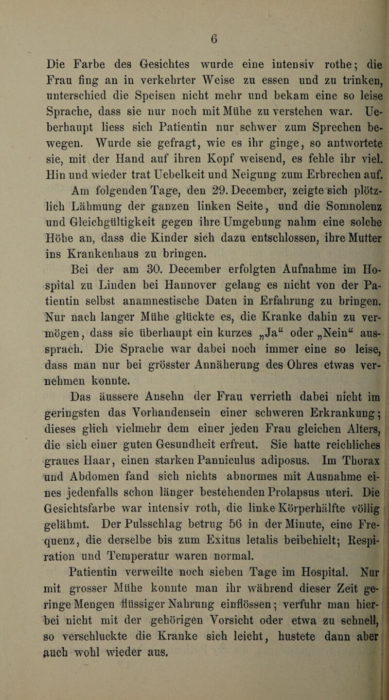 Die Farbe des Gesichtes wurde eine intensiv rothe; die Frau fing an in verkehrter Weise zu essen und zu trinken, unterschied die Speisen nicht mehr und bekam eine so leise Sprache, dass sie nur noch mit Mühe zu verstehen war. Ue- berhaupt liess sich Patientin nur schwer zum Sprechen be¬ wegen. Wurde sie gefragt, wie es ihr ginge, so antwortete sie, mit der Hand auf ihren Kopf weisend, es fehle ihr viel. Hin und wieder trat Uebelkeit und Neigung zum Erbrechen auf. Am folgenden Tage, den 29. December, zeigte sich plötz¬ lich Lähmung der ganzen linken Seite, und die Somnolenz und Gleichgültigkeit gegen ihre Umgebung nahm eine solche Höhe an, dass die Kinder sich dazu entschlossen, ihre Mutter ins Krankenhaus zu bringen. Bei der am 30. December erfolgten Aufnahme im Ho¬ spital zu Linden bei Hannover gelang es nicht von der Pa¬ tientin selbst anamnestische Daten in Erfahrung zu bringen. Nur nach langer Mühe glückte es, die Kranke dahin zu ver¬ mögen , dass sie überhaupt ein kurzes „Ja“ oder „Nein“ aus¬ sprach. Die Sprache war dabei noch immer eine so leise, dass man nur bei grösster Annäherung des Ohres etwas ver¬ nehmen konnte. Das äussere Ansehn der Frau verrieth dabei nicht im geringsten das Vorhandensein einer schweren Erkrankung; dieses glich vielmehr dem einer jeden Frau gleichen Alters, die sich einer guten Gesundheit erfreut. Sie hatte reichliches graues Haar, einen starken Panniculus adiposus. Im Thorax und Abdomen fand sich nichts abnormes mit Ausnahme ei¬ nes jedenfalls schon länger bestehenden Prolapsus uteri. Die Gesichtsfarbe war intensiv roth, die linke Körperhälfte völlig gelähmt. Der Pulsschlag betrug 56 in der Minute, eine Fre¬ quenz, die derselbe bis zum Exitus letalis beibehielt; Respi¬ ration und Temperatur waren normal. Patientin verweilte noch sieben Tage im Hospital. Nur mit grosser Mühe konnte man ihr während dieser Zeit ge¬ ringe Mengen flüssiger Nahrung einflössen; verfuhr man hier¬ bei nicht mit der gehörigen Vorsicht oder etwa zu schnell, so verschluckte die Kranke sich leicht, hustete dann aber Auch wohl wieder aus.