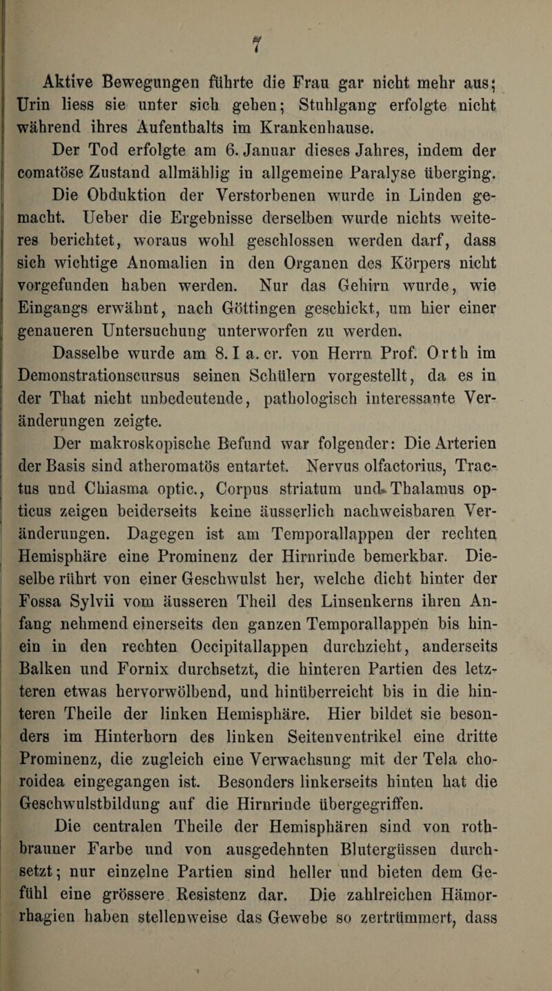 Aktive Bewegungen führte die Frau gar nicht mehr aus; Urin liess sie unter sich gehen; Stuhlgang erfolgte nicht während ihres Aufenthalts im Krankenhause. Der Tod erfolgte am 6. Januar dieses Jahres, indem der comatöse Zustand allmählig in allgemeine Paralyse überging. Die Obduktion der Verstorbenen wurde in Linden ge¬ macht. Ueber die Ergebnisse derselben wurde nichts weite¬ res berichtet, woraus wohl geschlossen werden darf, dass sich wichtige Anomalien in den Organen des Körpers nicht vorgefunden haben werden. Nur das Gehirn wurde, wie Eingangs erwähnt, nach Göttingen geschickt, um hier einer genaueren Untersuchung unterworfen zu werden. Dasselbe wurde am 8.1 a. er. von Herrn Prof. Orth im Demonstrationscursus seinen Schülern vorgestellt, da es in der That nicht unbedeutende, pathologisch interessante Ver¬ änderungen zeigte. Der makroskopische Befund war folgender: Die Arterien der Basis sind atheromatös entartet. Nervus olfactorius, Trac- tus und Chiasma optic., Corpus Striatum und* Thalamus op¬ ticus zeigen beiderseits keine äusserlich nachweisbaren Ver¬ änderungen. Dagegen ist am Temporallappen der rechten Hemisphäre eine Prominenz der Hirnrinde bemerkbar. Die¬ selbe rührt von einer Geschwulst her, welche dicht hinter der Fossa Sylvii vom äusseren Theil des Linsenkerns ihren An¬ fang nehmend einerseits den ganzen Temporallappen bis hin¬ ein in den rechten Occipitallappen durchzieht, anderseits Balken und Fornix durchsetzt, die hinteren Partien des letz¬ teren etwas hervorwölbend, und hinüberreicht bis in die hin¬ teren Theile der linken Hemisphäre. Hier bildet sie beson¬ ders im Hinterhorn des linken Seitenventrikel eine dritte Prominenz, die zugleich eine Verwachsung mit der Tela clio- roidea eingegangen ist. Besonders linkerseits hinten hat die Geschwulstbildung auf die Hirnrinde übergegriffen. Die centralen Theile der Hemisphären sind von roth- brauner Farbe und von ausgedehnten Blutergüssen durch¬ setzt ; nur einzelne Partien sind heller und bieten dem Ge¬ fühl eine grössere Resistenz dar. Die zahlreichen Hämor- rhagien haben stellenweise das Gewebe so zertrümmert, dass