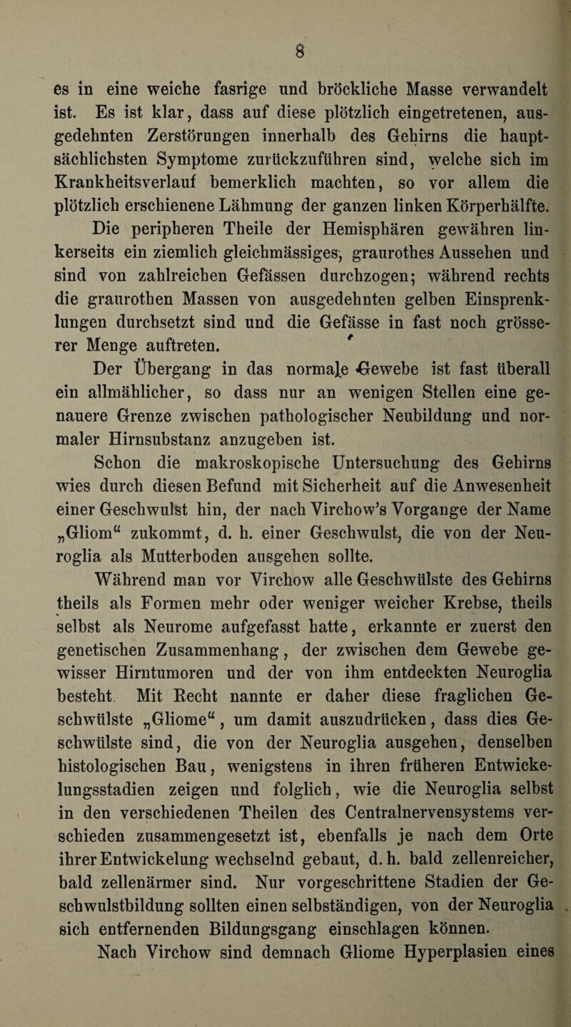 es in eine weiche fasrige und bröckliche Masse verwandelt ist. Es ist klar, dass auf diese plötzlich eingetretenen, aus¬ gedehnten Zerstörungen innerhalb des Gehirns die haupt¬ sächlichsten Symptome zurückzuführen sind, welche sich im Krankheitsverlauf bemerklich machten, so vor allem die plötzlich erschienene Lähmung der ganzen linken Körperhälfte. Die peripheren Theile der Hemisphären gewähren lin¬ kerseits ein ziemlich gleichmässiges, graurothes Aussehen und sind von zahlreichen Gefässen durchzogen; während rechts die graurothen Massen von ausgedehnten gelben Einsprenk- lungen durchsetzt sind und die Gefässe in fast noch grösse¬ rer Menge auftreten. Der Übergang in das normale Gewebe ist fast überall ein allmählicher, so dass nur an wenigen Stellen eine ge¬ nauere Grenze zwischen pathologischer Neubildung und nor¬ maler Hirnsubstanz anzugeben ist. Schon die makroskopische Untersuchung des Gehirns wies durch diesen Befund mit Sicherheit auf die Anwesenheit einer Geschwulst hin, der nach Virchow’s Vorgänge der Name „Gliom“ zukommt, d. h. einer Geschwulst, die von der Neu- roglia als Mutterboden ausgehen sollte. Während man vor Virchow alle Geschwülste des Gehirns theils als Formen mehr oder weniger weicher Krebse, theils selbst als Neurome aufgefasst hatte, erkannte er zuerst den genetischen Zusammenhang, der zwischen dem Gewebe ge¬ wisser Hirntumoren und der von ihm entdeckten Neuroglia besteht Mit Recht nannte er daher diese fraglichen Ge¬ schwülste „Gliome“, um damit auszudrücken, dass dies Ge¬ schwülste sind, die von der Neuroglia ausgehen, denselben histologischen Bau, wenigstens in ihren früheren Entwicke¬ lungsstadien zeigen und folglich, wie die Neuroglia selbst in den verschiedenen Theilen des Centralnervensystems ver¬ schieden zusammengesetzt ist, ebenfalls je nach dem Orte ihrer Entwickelung wechselnd gebaut, d.h. bald zellenreicher, bald zellenärmer sind. Nur vorgeschrittene Stadien der Ge¬ schwulstbildung sollten einen selbständigen, von der Neuroglia sich entfernenden Bildungsgang einschlagen können. Nach Virchow sind demnach Gliome Hyperplasien eines