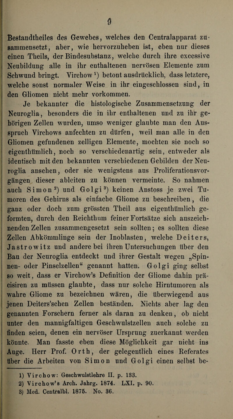 Bestandteiles des Gewebes, welches den Centralapparat zu- sammensetzt, aber, wie hervorzuheben ist, eben nur dieses einen Theils, der Bindesubstanz, welche durch ihre excessive Neubildung alle in ihr enthaltenen nervösen Elemente zum Schwund bringt. Virchow x) betont ausdrücklich, dass letztere, welche sonst normaler Weise in ihr eingeschlossen sind, in den Gliomen nicht mehr Vorkommen. Je bekannter die histologische Zusammensetzung der Neuroglia, besonders die in ihr enthaltenen und zu ihr ge¬ hörigen Zellen wurden, umso weniger glaubte man den Aus¬ spruch Virchows anfechten zu dürfen, weil man alle in den Gliomen gefundenen zelligen Elemente, mochten sie noch so eigentümlich, noch so verschiedenartig sein, entweder als identisch mit den bekannten verschiedenen Gebilden der Neu¬ roglia ansehen, oder sie wenigstens aus Proliferationsvor¬ gängen dieser ableiten zu können vermeinte. So nahmen auch Simon1 2) und Golgi3) keinen Anstoss je zwei Tu¬ moren des Gehirns als einfache Gliome zu beschreiben, die ganz oder doch zum grössten Theil aus eigentümlich ge¬ formten, durch den Reichtum feiner Fortsätze sich auszeich¬ nenden Zellen zusammengesetzt sein sollten; es sollten diese Zellen Abkömmlinge sein der Inoblasten, welche Deiters, Jastrowitz und andere bei ihren Untersuchungen über den Bau der Neuroglia entdeckt und ihrer Gestalt wegen „Spin¬ nen- oder Pinselzellen“ genannt hatten. Golgi ging selbst so weit, dass er Virchow’s Definition der Gliome dahin prä- cisiren zu müssen glaubte, dass nur solche Hirntumoren als wahre Gliome zu bezeichnen wären, die überwiegend aus jenen Deiters’schen Zellen beständen. Nichts aber lag den genannten Forschern ferner als daran zu denken, ob nicht unter den mannigfaltigen Geschwulstzellen auch solche zu finden seien, denen ein nervöser Ursprung zuerkannt werden könnte. Man fasste eben diese Möglichkeit gar nicht ins Auge. Herr Prof. Orth, der gelegentlich eines Referates über die Arbeiten von Simon und Golgi einen selbst be- 1) Virchow: Geschwulstlehre II. p. 13B. 2) Virchow’s Arch. Jahrg. 1874. LXI. p. 90. 3) Med. Centralbl. 1875. No. 36.